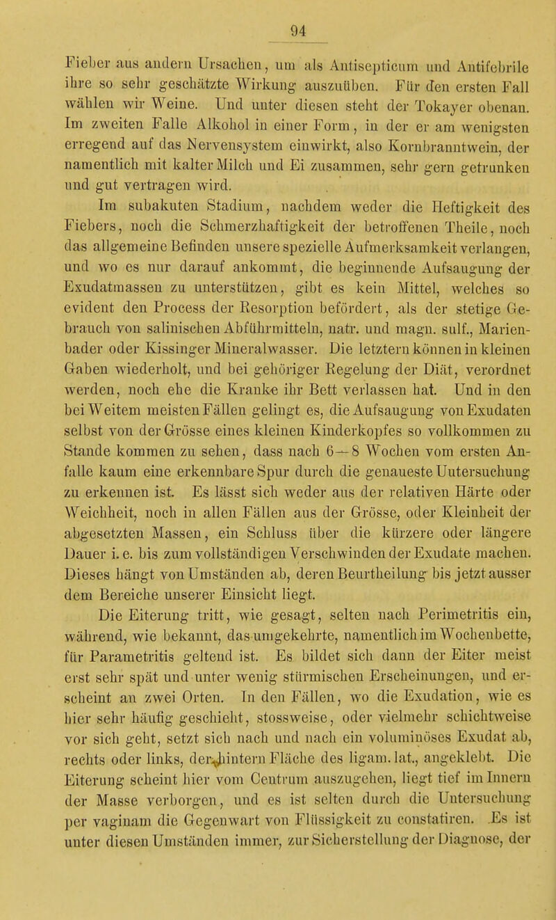 Fieljer aus andern Ursachen, um als Antisei)ticum und Antifebrile ihre so sehr geschätzte Wirkung auszuüben. FUr den ersten Fall wählen wir Weine. Und unter diesen steht der Tokayer obenan. Im zweiten Falle Alkohol in einer Form, in der er am wenigsten erregend auf das Nervensystem einwirkt, also Korubranntwein, der namentlich mit kalter Milch und Ei zusammen, sehr gern getrunken und gut vertragen wird. Im subakuten Stadium, nachdem weder die Heftigkeit des Fiebers, noch die Schmerzhaftigkeit der betroffenen Theile, noch das allgemeine Befinden unserespezielle Aufmerksamkeit verlangen, und wo es nur darauf ankommt, die beginnende Aufsaugung der Exudatraassen zu unterstützen, gibt es kein Mittel, welches so evident den Process der Resorption befördert, als der stetige Ge- brauch von salinischen Abführmitteln, natr. und magn. sulf., Marien- bader oder Kissinger Mineralwasser. Die letztern können in kleinen Graben wiederholt, und bei gehöriger Regelung der Diät, verordnet werden, noch ehe die Krank-e ihr Bett verlassen hat. Und in den bei Weitem meisten Fällen gelingt es, die Aufsaugung von Exudaten selbst von der Grösse eines kleinen Kinderkopfes so vollkommen zu Stande kommen zu sehen, dass nach 6—8 Wochen vom ersten An- falle kaum eine erkennbare Spur durch die genaueste Untersuchung zu erkennen ist. Es lässt sich weder aus der relativen Härte oder Weichheit, noch in allen Fällen aus der Grösse, oder Kleinheit der abgesetzten Massen, ein Schluss über die kürzere oder längere Dauer i.e. bis zum vollständigen Verschwinden der Exudate macheu. Dieses hängt von Umständen ab, deren Beurtheilung bis jetzt ausser dem Bereiche unserer Einsicht liegt. Die Eiterung tritt, wie gesagt, selten nach Perimetritis ein, während, wie bekannt, das umgekehrte, namentlich im Wochenbette, für Parametritis gelteud ist. Es bildet sich dann der Eiter raeist erst sehr spät und unter wenig stürmischen Erscheinungen, und er- scheint an zwei Orten. In den Fällen, wo die Exudation, wie es hier sehr häufig geschieht, stossweise, oder vielmehr schichtweise vor sich geht, setzt sich nach und nach ein voluminöses Exudat ab, rechts oder links, der;^intern Fläche des ligam.lat, angeklebt. Die Eiterung scheint hier vom Centrum auszugehen, liegt tief im Innern der Masse verborgen, und es ist selten durch die Untersuchung per vaginani die Gegenwart von Flüssigkeit zu constatiren. Es ist unter diesen Umständen immer, zur Sicherstellung der Diagnose, der