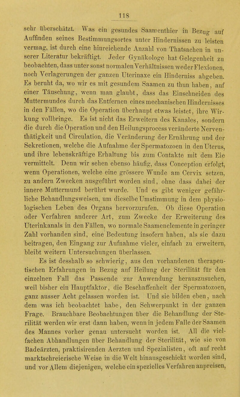 sehr überscbätzt. Was ein gesundes Saarnenthier in Bezug auf Auffinden seines Bestimmungsortes unter Hindernissen zu leisten vermag, ist durch eine hinreichende Anzahl von Thatsachen in un- serer Literatur bekräftigt. Jeder Gynäkologe hat Gelegenheit zu beobachten, dass unter sonst normalen Verhältnissen weder Flexionen, noch Verlagerungen der ganzen Uterinaxe ein Hinderniss abgeben. Es beruht da, wo wir es mit gesundem Saamen zu thun haben, auf einer Täuschung, wenn man glaubt, dass das Einschneiden des Muttermundes durch das Entfernen eines mechanischen Hindernisses in den Fällen, wo die Operation überhaupt etwas leistet, ihre Wir- kung vollbringe. Es ist nicht das Erweitern des Kanales, sondern die durch die Operation und den Heilungsprocess veränderte Nerven- thätigkeit und Circulation, die Veränderung der Ernährung und der Sekretionen, welche die Aufnahme derSpermatozoen in den Uterus, und ihre lebenskräftige Erhaltung bis zum Contakte mit dem Eie vermittelt. Denn wir sehen ebenso häufig, dass Conception erfolgt, wenn Operationen, welche eine grössere Wunde am Cervix setzen, zu andern Zwecken ausgeführt worden sind, ohne dass dabei der innere Muttermund berührt wurde. Und es gibt weniger gefähr- liche Behandlungsweisen, um dieselbe Umstimmung in dem physio- logischen Leben des Organs hervorzurufen. Ob diese Operation oder Verfahren anderer Art, zum Zwecke der Erweiterung des Uterinkanals in den Fällen, wo normale Saamenelemente in geringer Zahl vorhanden sind, eine Bedeutung insofern haben, als sie dazu beitragen, den Eingang zur Aufnahme vieler, einfach zu erweitern, bleibt weitern Untersuchungen überlassen. Es ist desshalb so schwierig, aus den vorhandenen therapeu- tischen Erfahrungen in Bezug auf Heilung der Sterilität für den einzelnen Fall das Passende zur Anwendung herauszusuchen, weil bisher ein Hauptfaktor, die Beschaffenheit der Spermatozoen, ganz ausser Acht gelassen worden ist. Und sie bilden eben, nach dem was ich beobachtet habe, den Schwerpunkt in der ganzen Frage. Brauchbare Beobachtungen über die Behandlung der Ste- rilität werden wir erst dann haben, wenn in jedem Falle der Saamen des Mannes vorher genau untersucht worden ist. All die viel- fachen Abhandlungen über Behandlung der Sterilität, wie sie von Badeärzten, praktisirenden Aerzten und Spezialisten, oft aufrecht marktschreierische Weise in die Welt hinausgeschickt worden sind, und vor Allem diejenigen, welche ein spezielles Verfahren anpreisen,