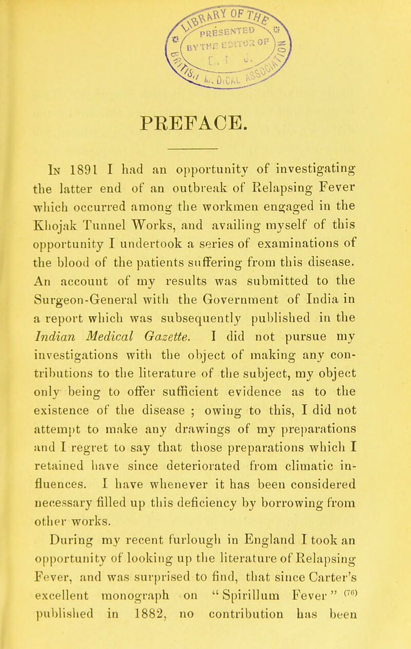 PREFACE In 1891 I had an opportunity of investigating the latter end of an outbreali of Relapsing Fever ■which occurred among the workmen engaged in the Khojak Tunnel Works, and availing myself of this opportunity I undertook a series of examinations of the blood of the patients suffering from this disease. An account of my results was submitted to the Surgeon-General with the Government of India in a report which was subsequently published in the Indian Medical Gazette. I did not pursue my investigations with the object of making any con- tributions to the literature of the subject, my object only being to offer sufficient evidence as to the existence of the disease ; owing to this, I did not attempt to make any drawings of my pre])arations and I regret to say that those preparations which I retained have since deteriorated from climatic in- fluences. I have whenever it has been considered necessary filled up this deficiency by borrowing from other works. During my recent furlough in England I took an opportunity of looking up the literature of Rehipsing Fever, and was surprised to find, that since Carter's excellent monograph on  Spirillum Fever ^'^ published in 1882, no contribution has been