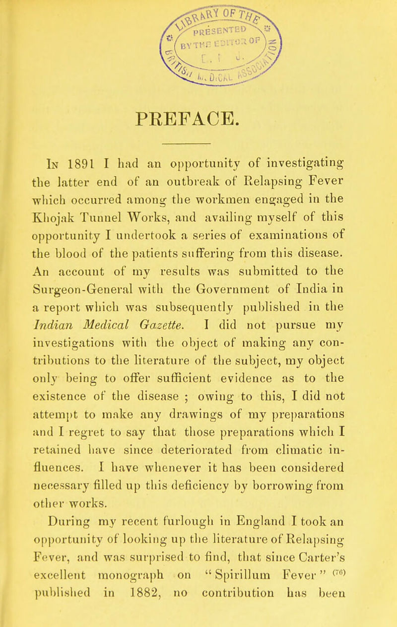 PREFACE In 1891 I had an opportunity of investigating the latter end of an outbreali of Relapsing Fever ■which occurred among the workmen engaged in the Khojak Tunnel Works, and availing myself of this opportunity I undertook a series of examinations of the blood of the patients suffering from this disease. An account of my results was submitted to the Surgeon-General with the Government of India in a report which was subsequently published in the Indian Medical Gazette. I did not pursue my investigations with the object of making any con- tributions to the literature of the subject, my object only being to offer sufficient evidence as to the existence of the disease ; owing to this, I did not attempt to make any drawings of my pre])arations and I regret to say that those preparations which I retained have since deteriorated from climatic in- fluences. I have whenever it has been considered necessary filled up this deficiency by borrowing from other works. During my recent furlough in England I took an opportunity of looking up the literature of Rehipsing Fever, and was surprised to find, that since Carter's excellent monograph on  Spirillum Fever ^'^ published in 1882, no contribution has been