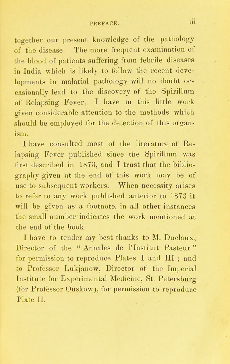 together our present knowledge of the pathology of the disease Tlie more frequent examination of the blood of patients suffering from febrile diseases in India which is likely to follow the recent deve- lopments in malarial pathology will no doubt oc- casionally lead to the discovery of the Spirillum of Relapsing Fever. I have in this little work given considerable attention to the methods which should be employed for the detection of this organ- ism. I have consulted most of the literature of Re- lapsing Fever published since the Spirillum was first described in 1873, and I trust that the biblio- graphy given at the end of this work may be of use to subsequent workers. When necessity arises to refer to any work published anterior to 1873 it will be given as a footnote, in all other instances the small number indicates the work mentioned at the end of the book. I have to tender my best thanks to M. Duclaux, Director of the  Annales de I'lnstitut Pasteur for permission to reproduce Plates I and III ; and to Professor Lukjanow, Director of the Imperial Institute for Experimental Medicine, St. Petersburg (for Professor Ouskow), for permission to reproduce Plate 11.