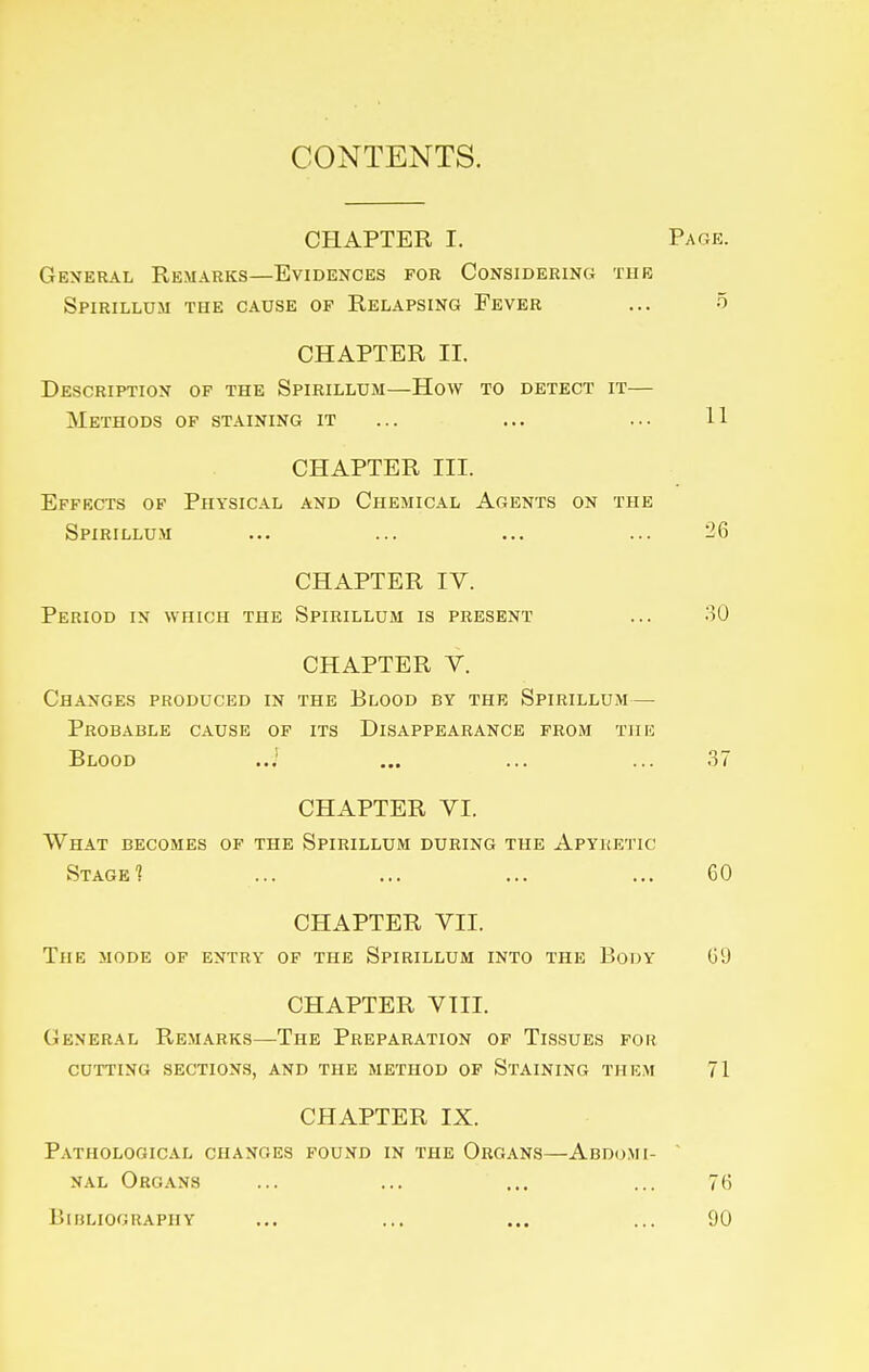 CONTENTS. CHAPTER I. Page. General Remarks—Evidences for Considering the Spirillum the cause of Relapsing Fever ... 5 CHAPTER II. Description op the Spirillum—How to detect it— Methods op staining it ... ... ... 11 CHAPTER III. Effects of Physical and Chemical Agents on the Spirillum ... ... ... ... 26 CHAPTER IV. Period in which the Spirillum is present ... 30 CHAPTER V. Changes produced in the Blood by the Spirillum— Probable cause of its Disappearance from the Blood ..} ... ... ... 37 CHAPTER VI. What becomes of the Spirillum during the Apyketic StageI ... ... ... ... 60 CHAPTER VII. The mode of entry of the Spirillum into the Body 09 CHAPTER VIII. General Remarks—The Preparation of Tissues for cutting sections, and the method of Staining them 71 CHAPTER IX. Pathological changes found in the Organs—Abdomi- ' NAL Organs ... ... ... ... 76 Bibliography ... ... ... ... 90