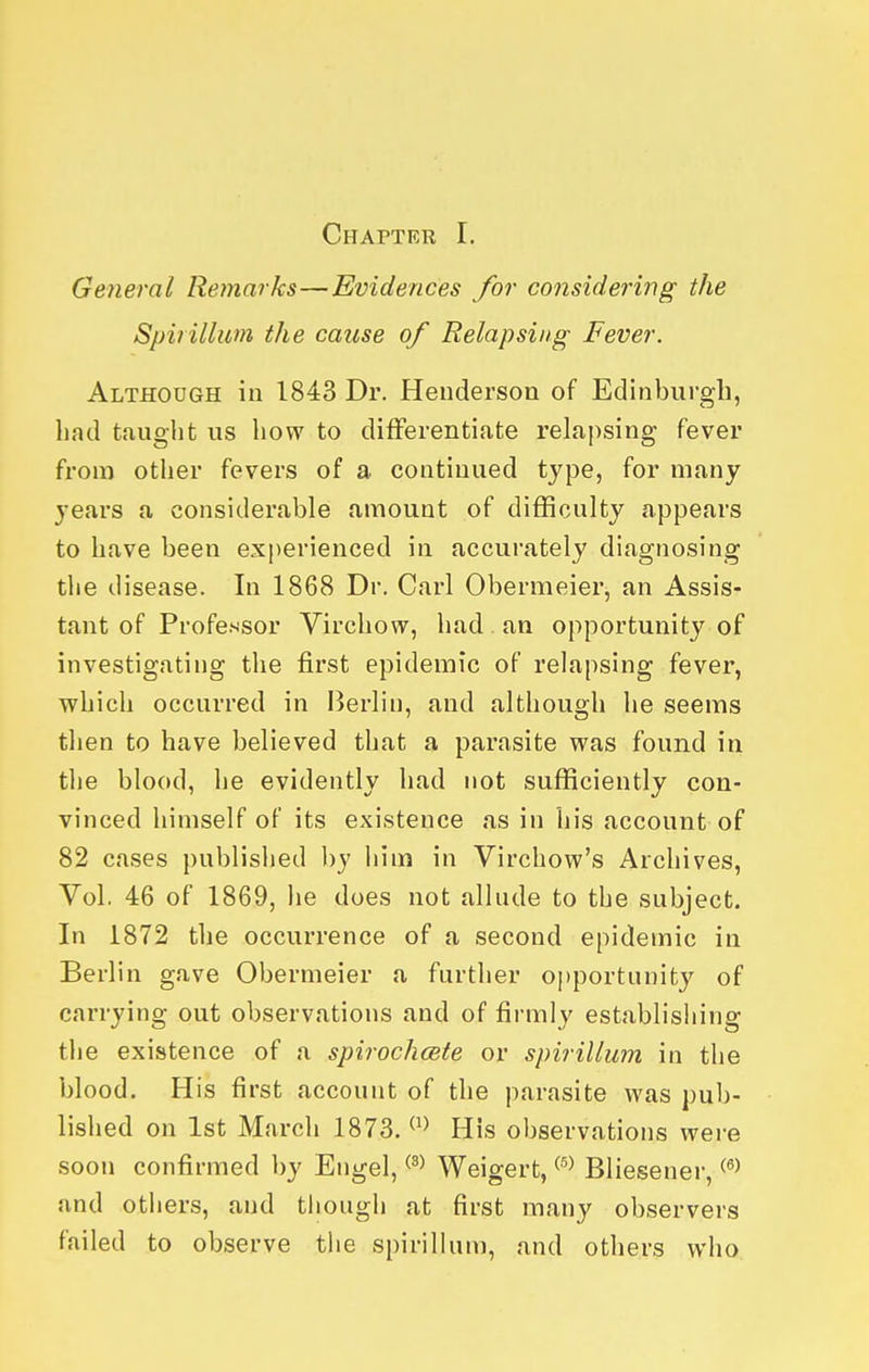 General Remarks—Evidences for coiisidei'ing the Spirillum the cause of Relapsing Fever. Although in 1843 Dr. Heuderson of Edinburgh, had taught us how to differentiate relapsing fever from other fevers of a continued type, for many years a considerable amount of difficulty appears to have been experienced in accurately diagnosing the disease. In 1868 Dr. Carl Obermeier, an Assis- tant of Professor Virchow, had an opportunity of investigating the first epidemic of relapsing fever, which occurred in Berlin, and although he seems then to have believed that a parasite was found in the blood, he evidently had not sufficiently con- vinced himself of its existence as in his account of 82 cases published by him in Virchow's Archives, Vol. 46 of 1869, he does not allude to the subject. In 1872 the occurrence of a second epidemic in Berlin gave Obermeier a further o])portunity of carrying out observations and of firmly establishing the existence of a spirochcete or spirillum in the blood. His first account of the parasite was pub- lished on 1st March 1873. His observations were soon confirmed by Engel, Weigert, Bliesener, and others, and tiiough at first many observers failed to observe the spiriHum, and others who