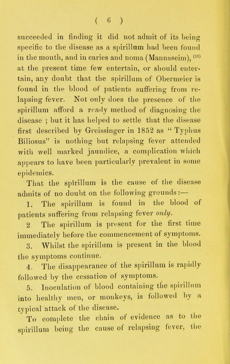 succeeded in finding it did not admit of its being specific to tlie disease as a spirillum liad been found in tlie mouth, and in caries and noma (Mannaseini), ^^^^ at the present time few entertain, or should enter- tain, an}' doubt that the spirillum of Obermeier is found in the blood of patients suffering from re- lapsing fever. Not only does the presence of the spirillum afford a ready method of diagnosing the disease ; but it has helped to settle that the disease first described by Greissinger in 1852 as  Typhus Biliosus is nothing but relapsing fever attended with well uiarked jaundice, a complication which appears to have been particularly prevalent in some epidemics. That the spirillum is the cause of the disease admits of no doubt on the following grounds:— 1, The spirillum is found in the blood of patients suffei'ing from relapsing fever only. 2 The spirillum is present for the first time immediately before the commencement of symptoms. 3. Whilst the spirillum is present in the blood the symptoms continue. 4. The disappearance of the spirillum is raj)idly followed by the cessation of symptoms. 5. Inoculation of blood containing the spirillum into healthy men, or monkeys, is followed by a typical attack of the disease. To complete the chain of evidence as to the spirillum being the cause of relapsing fever, the