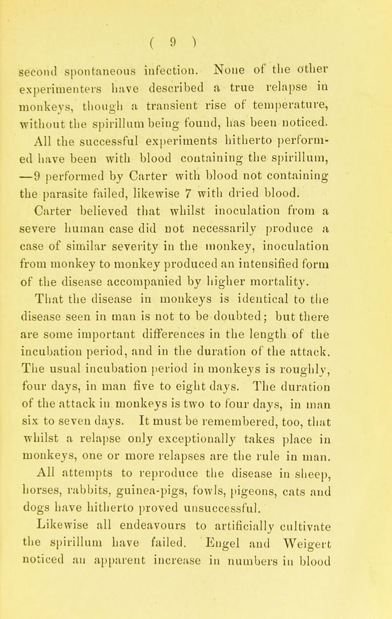 second spontaneous infection. None of the other experimenters huve described a true relapse in monkeys, though a transient rise of temperature, without the spirillum being found, has been noticed. All the successful experiments hitherto perform- ed have been with blood containing the spirillum, —9 performed bj Carter with blood not containing the parasite failed, likewise 7 with dried blood. Carter believed that whilst inoculation from a severe human case did Dot necessarily produce a case of similar severity in the monkey, inoculation from monkey to monkey produced an intensified form of the disease accompanied by higher mortality. That the disease in monkeys is identical to the disease seen in man is not to be doubted; but there are some important differences in the length of the incubation period, and in the duration of the attack. The usual incubation })eriod in monkeys is roughly, four days, in man five to eight days. The duration of the attack in monkeys is two to four days, in man six to seven days. It must be remembered, too, that whilst a relapse only exceptionally takes place in monkeys, one or more relapses are the rule in man. All attempts to reproduce the disease in sheep, horses, rabbits, guinea-pigs, fowls, pigeons, cats and dogs have hitherto proved unsuccessful. Likewise all endeavours to artificially cultivate the sj)irilluni have failed. Engel and Weigert noticed an api)arent increase in numbers in blood