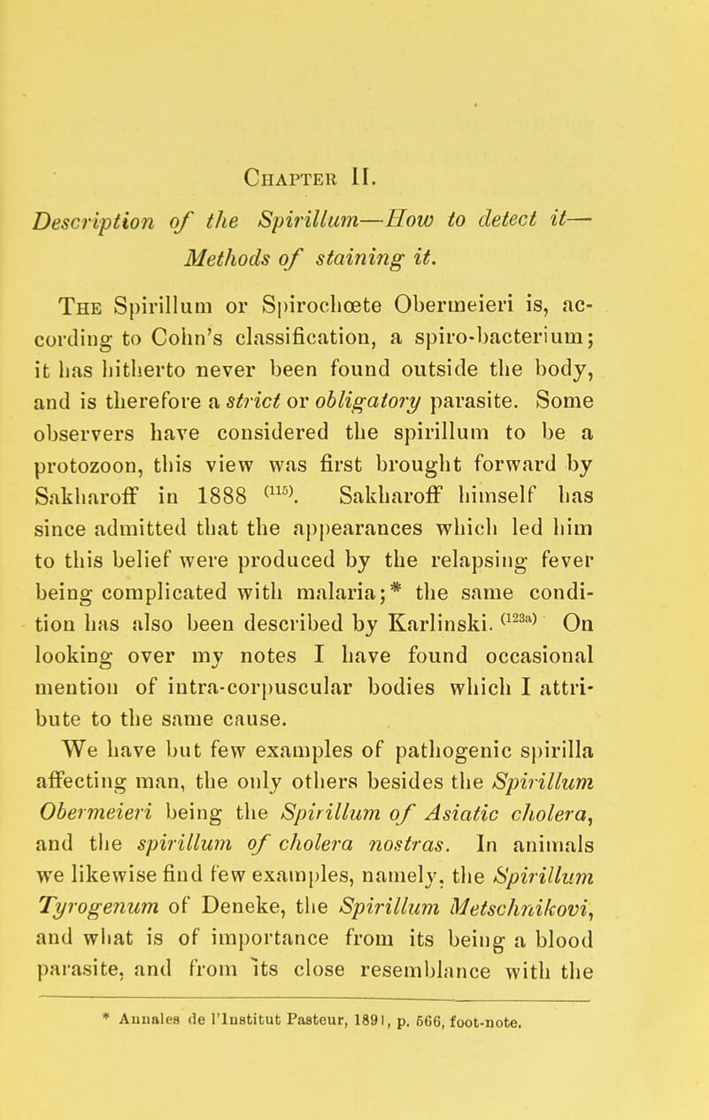 Description of the Spirillum—How to detect it— Methods of staining it. The Spirillum or S|)iroclioete Obermeieri is, ac- cording to Cohn's classification, a spiro-bacterium; it has hitherto never been found outside the body, and is therefore a strict or obligatory parasite. Some observers have considered the spirillum to be a protozoon, this view was first brought forward by Sakharoff in 1888 ^'-^'\ SakharofF himself has since admitted that the appearances which led him to this belief were produced by the relapsing fever being complicated with malaria;* the same condi- tion has also been described by Karlinski. ^^^^''^ On looking over mv notes I have found occasional mention of iutra-corpuscular bodies which I attri- bute to the same cause. We have but few examples of pathogenic spirilla affecting man, the only others besides the Spirillum Obermeieri being the Spirillum of Asiatic cholera, and the spirillum of cholera nostras. In animals we likewise find few examples, namely, the Spirillum Tyrogenum of Deneke, the Spirillum Metschnikovi, and what is of importance from its being a blood parasite, and from Its close reseml)lance with the ♦ Aunales de I'lnstitut Pasteur, 1891, p. 566, foot-note.