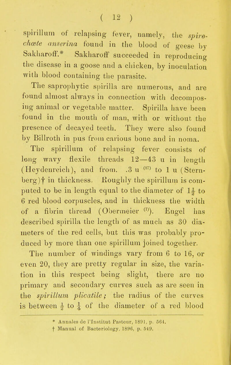 spirillum of relapsing fever, numely, tlie spiro- clioete anserina found in the blood of geese by Sakliaroff.* kSakharofF succeeded in reproducing the disease in a goose and a chicken, by inoculation with blood containing the parasite. The sapro])hytic spirilla are numerous, and are found almost always in connection with decompos- ing animal or vegetable matter. Spirilla have been found in the mouth of man, with or without the presence of decayed teeth. They were also found by Billroth in pus from carious bone and ia noma. The spirillum of relapsing fever consists of long wavy flexile threads 12—43 u in length (Heydenreich), and from. .3 u ^^'^ to 1 u (Stern- berg)! in thickness, Koughly the spirillum is com- puted to be in length equal to the diameter of 1^ to 6 red blood corpuscles, and in thickness the width of a fibrin thread (Obermeier ^^^). Engel has described spirilla the length of as much as 30 dia- meters of the red cells, but this was probably pro- duced by more than one spirillum joined together. The number of windings vary from 6 to 16, or even 20, they are pretty regular in size, the varia- tion in this respect being slight, there are no primary and secondary curves such as are seen in the spirillum plicatile; the radius of the curves is between ^ to J; of the diameter of a red blood ♦ ADnales de I'lnstibut Pasteur, 189), p. 564, j- Manual of Bacteriology, 1896, p. 549.