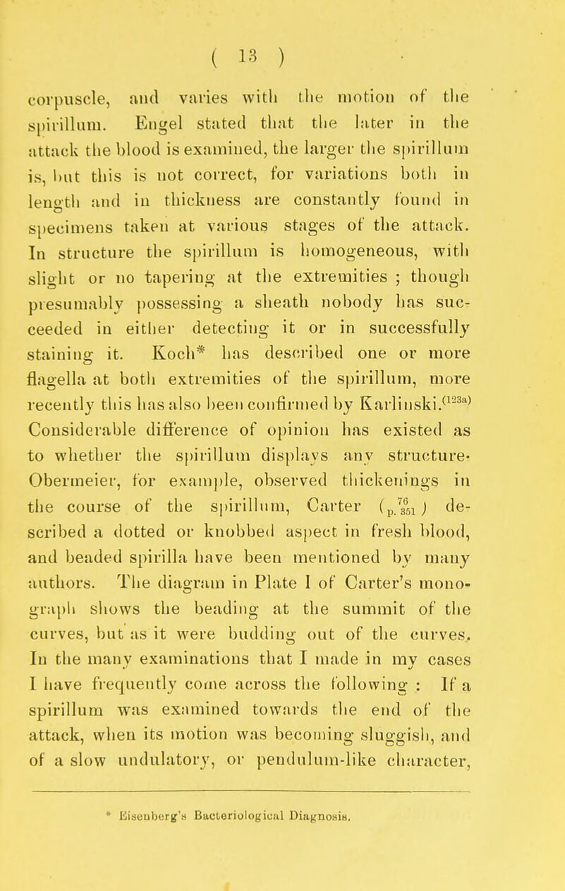 corpuscle, and vniies with t.lie motion of the spirillum. Engel stated that the later in the attack the blood is examined, the larger the sj)irilluin is, hut this is not correct, for variations botli in length and in thickness are constantly found in si)ecimens taken at various stages of the attack. In structure the spirillum is homogeneous, with slight or no tapering at the extremities ; though presumably possessing a sheath nobody has suc- ceeded in either detecting it or in successfully staining it. Koch* has described one or more flagella at both extremities of the spirillum, more recently this has also been confirmed by Karlinski.^^^''^ Considerable diiference of opinion has existed as to whether the sj)irillum displays any structure- Obermeier, for example, observed thickenings in the course of the spirillnm, Carter (p/a^sij de- scribed a dotted or knobbed aspect in fresh blood, and beaded spirilla have been mentioned by many authors. The diaoruin in Plate 1 of Carter's mono- graph shows the beading at the summit of tiie curves, but as it were budding out of the curves.. In the many examinations that I made in my cases I have frequently come across the following : If a spirillum was examined towards the end of the attack, when its motion was becon)ing sluggish, and of a slow undulatory, or pendulum-like character, * Kiaeuberg'H Bacteriological Diagno.'jia. i