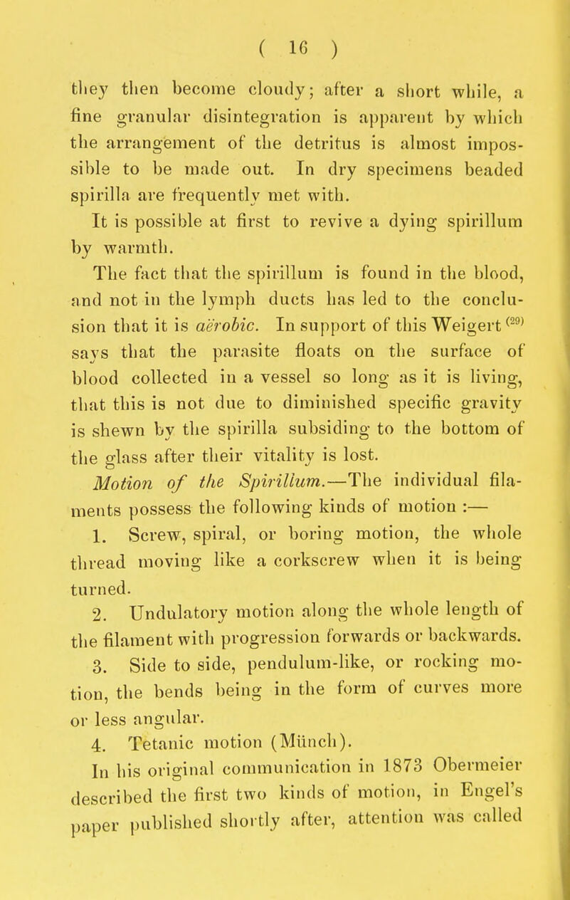 the}' then become cloudy; after a short while, a fine granular disintegration is apparent by which the arrangement of the detritus is almost impos- sible to be made out. In dry specimens beaded spirilla are frequently met with. It is possible at first to revive a dying spirillum by warmth. The fact that the spirillum is found in the blood, and not in the lymph ducts has led to the conclu- sion that it is aerobic. In support of this Weigert ^^^^ says that the parasite floats on the surface of blood collected in a vessel so long as it is living, that this is not due to diminished specific gravity is shewn by the spirilla subsiding to the bottom of the glass after their vitality is lost. Motion of the Spirillum.—The individual fila- ments possess the following kinds of motion :— 1. Screw, spiral, or boring motion, the whole thread moving like a corkscrew when it is being turned. 2. Undulatory motion along the whole length of the filament with progression forwards or backwards. 3. Side to aide, pendulum-like, or rocking mo- tion, the bends being in the form of curves more or less angular. 4. Tetanic motion (Mlinch). In his original communication in 1873 Obermeier described the first two kinds of motion, in Engel's uaper i)ublished shortly after, attention was called