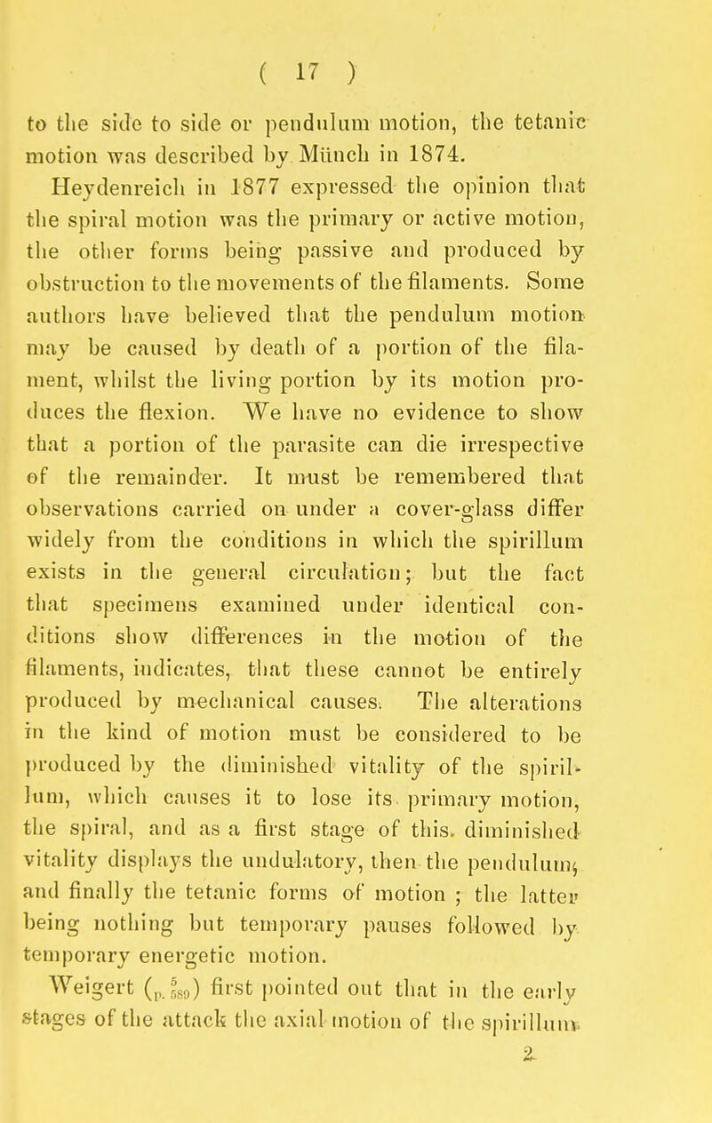 to the side to side or pendulum motion, the tetanic motion was described by Miinch in 1874. Heydenreicli in 1877 expressed the opinion tliat the spiral motion was the primary or active motion, the otlier forms being passive and produced by obstruction to the movements of the filaments. Some authors have believed that the pendulum motion: may be caused by death of a portion of the fila- ment, whilst the living portion by its motion pro- duces the flexion. We have no evidence to show that a portion of the parasite can die irrespective of the remainder. It must be remembered that observations carried on under a cover-glass differ widely from the conditions in which the spirillum exists in the general circuhition; but the fact that specimens examined under identical con- ditions show diflperences in the motion of the filaments, indicates, that these cannot be entirely produced by mechanical causes. The alterations in the kind of motion must be considered to be l)roduced by the diminished vitality of the spiril* lum, which causes it to lose its primary motion, the spiral, and as a first stage of this, diminished vitality displays the undulatory, then the pendulum^ and finally the tetanic forms of motion ; the latter being nothing but temporary pauses followed by temporary energetic motion. Weigert (,,.,^89) first pointed out that in the early S'tages of the attack the axial motion of the sj)irillunv. 2-