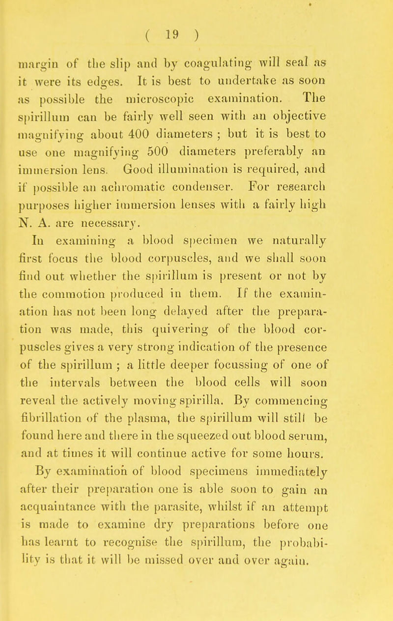 margin of the slip and by coagulating will seal as it were its etloes. It is best to undertake as soon as possible the microscopic examination. The spirillum can be fairly well seen with an objective magnifying about 400 diameters ; but it is best to use one magnifying 500 diameters preferably an immersion lens. Good illumination is required, and if possible an achromatic condenser. For research purposes higher immersion lenses with a fairly high N. A. are necessary. In examining a blood specimen we naturally first focus the blood corpuscles, and we shall soon find out whether the spirillum is present or not by the commotion produced in them. If the examin- ation has not been long delayed after the prepara- tion was made, this quivering of the blood cor- puscles gives a very strong indication of the presence of the spirillum ; a little deeper focussing of one of the intervals between the blood cells will soon reveal the actively moving spirilla. By commencing fibrillation of the plasma, the spirillum will still be found here and there in the squeezed out blood serum, and at times it will continue active for some hours. By examiiiatioh of blood specimens immediately after their preparation one is able soon to gain an acquaintance with the parasite, whilst if an attempt is made to examine dry preparations before one has learnt to recognise the spirillum, the probabi- lity is that it will be missed over and over again.