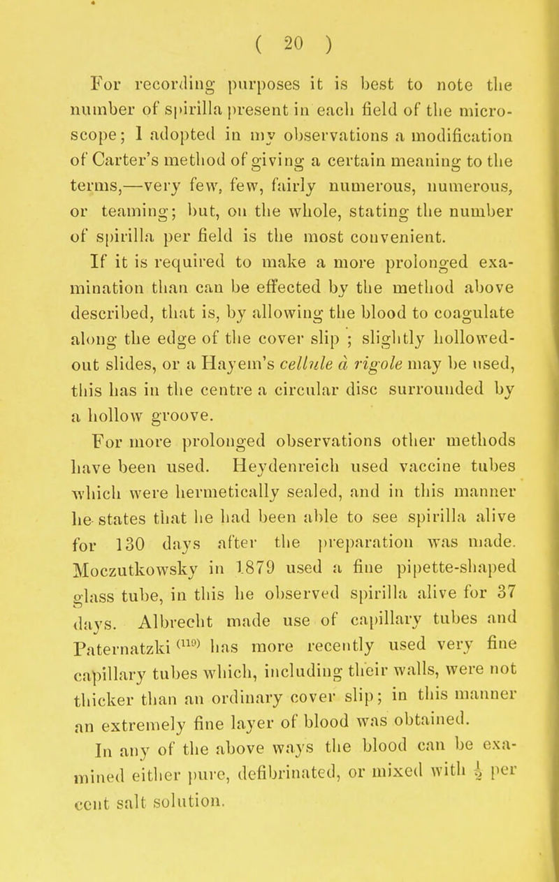 For recording purposes it is best to note tlie number of S|>irilla present in eacb field of the micro- scope; 1 adopted in my observations a modification of Carter's method of giving a certain meaning to the terms,—very few, few, fairly numerous, numerous, or teaming; l)ut, on the whole, stating the number of spirilla per field is the most convenient. If it is required to make a more prolonged exa- mination than can be effected by the method above described, that is, by allowing the blood to coagulate along the edge of the cover slip ; slightly hollowed- out slides, or a Hayem's cellule d rigole may be used, this has in the centre a circular disc surrounded by a hollow groove. For more prolonged observations otlier methods have been used. Heydenreich used vaccine tubes T\'hich were hermetically sealed, and in this manner he states that he had been able to see spirilla alive for 130 days after the ))reparation was made. Moczutkowsky in 1.879 used a fine pipette-shaped glass tube, in this he observed spirilla alive for 37 days. Albrecht made use of cai)illary tubes and Paternatzki ^''^ has more recently used very fine capillary tubes which, including their walls, were not thicker than an ordinary cover slip; in this manner an extremely fine layer of blood was obtained. In any of the above ways the blood can be exa- mined either pure, defibrinatcd, or mixed with i per cent salt solution.