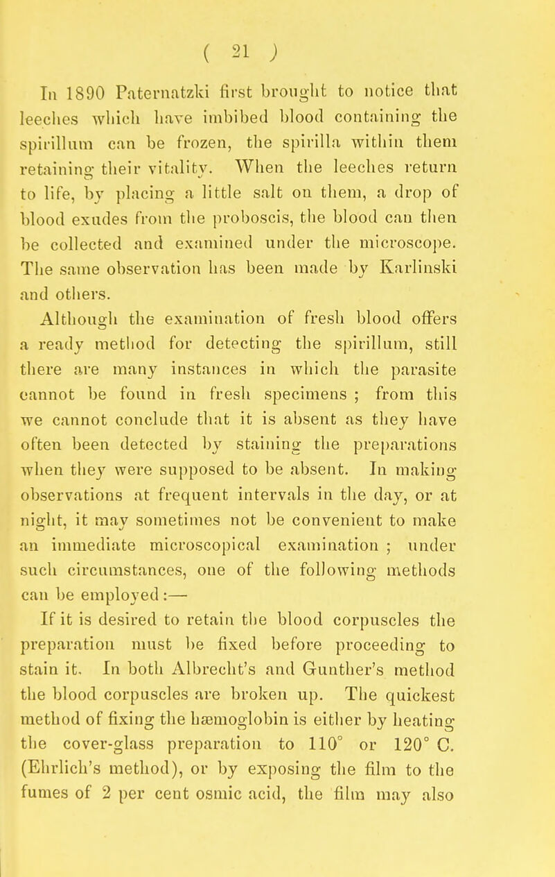 III 1890 Paternatzki first brought to notice that leeclies which have imbibed l)]oo(l containing the spirillum can be frozen, the spirilla within them retainino- their vitality. When the leeches return to life, by placing a little salt on them, a drop of blood exudes from the proboscis, the blood can then be collected and examined under the microscope. The same observation has been made by Karlinsld and others. Althouo;h the examination of fresh blood offers a ready method for detecting the spirillum, still there are many instances in which the parasite cannot be found in fresh specimens ; from this we cannot conclude that it is absent as they have often been detected by staining the pre[)arations when they were supposed to be absent. In making observations at frequent intervals in the day, or at nio;ht, it mav sometimes not be convenient to make an immediate microscopical examination ; under such circumstances, one of the following methods can be employed :— If it is desired to retain the blood corpuscles the preparation must be fixed before proceeding to stain it. In both Albrecht's and Gunther's method the blood corpuscles are broken up. The quickest method of fixing the hcemoglobin is either by heatino- the cover-glass preparation to 110° or 120° C. (Ehrlich's method), or by exposing the film to the fumes of 2 per cent osmic acid, the film may also I