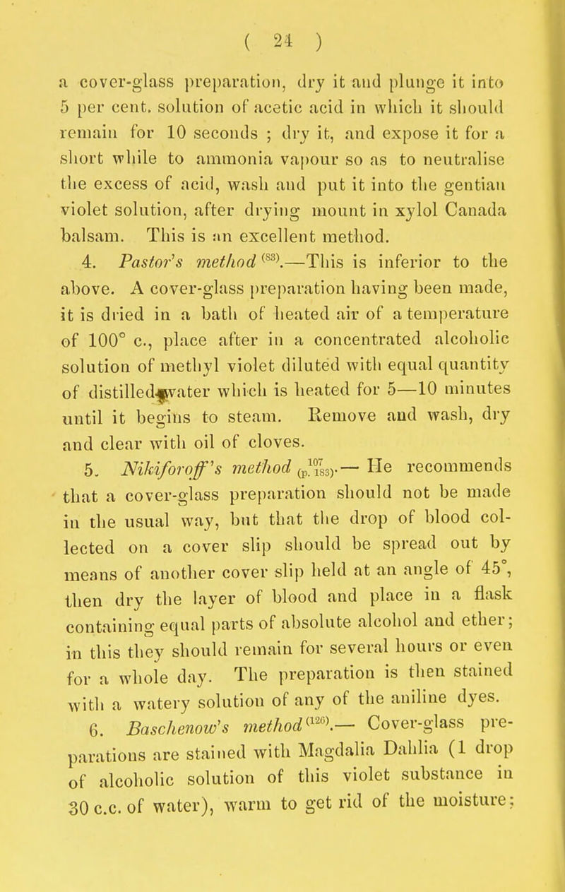 a cover-glass preparation, dry it and plunge it into 5 per cent, solution of acetic acid in which it siiould remain for 10 seconds ; dry it, and expose it for a short while to ammonia vapour so as to neutralise the excess of acid, wavsh and put it into the gentian violet solution, after drying mount in xylol Canada balsam. This is sin excellent method. 4. Pastor's method ^^^\—This is inferior to the above. A cover-glass preparation having been made, it is dried in a bath of lieated air of a temperature of 100° c, place after in a concentrated alcoholic solution of methyl violet diluted with equal quantity of distilled^vater which is heated for 5—10 minutes until it begins to steam. Remove and wash, dry and clear with oil of cloves. 5. Nikiforoff's method (p^iL)-— He recommends that a cover-glass preparation should not be made in the usual way, but that the drop of blood col- lected on a cover slip should be spread out by means of another cover slip held at an angle of 45°, then dry the layer of blood and place in a flask containing equal parts of absolute alcohol and ether; in this they should remain for several hours or even for a whole day. The preparation is then stained with a watery solution of any of the aniline dyes. 6. Baschenow's method^^'\— Cover-glass pre- parations are stained with Magdalia Dahlia (1 drop of alcoholic solution of this violet substance in 30c.c. of water), warm to get rid of the moisture;