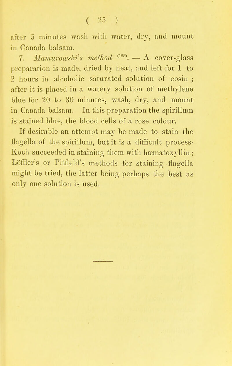 after 5 minutes wash with water, dry, and mount in Canada balsam. 7. Mamurowski s method — A cover-gLass preparation is made, dried by heat, and left for 1 to 2 hours in alcoholic saturated solution of eosin ; after it is placed in a watery solution of methylene blue for 20 to 30 minutes, wash, dry, and mount in Canada balsam. In this preparation the spirillum is stained blue, the blood cells of a rose colour. If desirable an attempt may be made to stain the flagella of the spirillum, but it is a difficult process- Koch succeeded in staining them with hsematoxyllin ; Loffler's or Pitfield's methods for stainina: flao-ella might be tried, the latter being perhaps the best as only one solution is used.