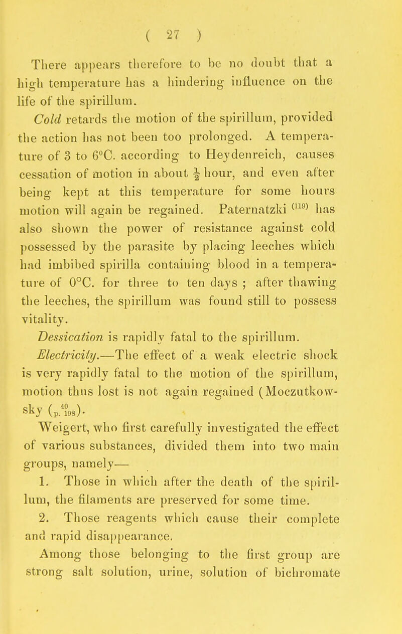 There appears therefore to be no doubt that a high temperature has a hindering influence on the life of the spirillum. Cold retards tlie motion of the spirillum, provided the action has not been too prolonged. A tempera- ture of 3 to 6°C. according to Hejdenreich, causes cessation of motion in about \ hour, and even after being kept at this temperature for some hours motion will again be regained. Paternatzki ^^^ has also shown the power of resistance against cold possessed by the parasite by placing leeches which had imbil)ed spirilla containing blood in a tempera- ture of 0°C. for three to ten days ; after thawing the leeches, the spirillum was found still to possess vitality. Dessication is rapidly fatal to the spirillum. Electricity.—The effect of a weak electric shock is very rapidly fatal to the motion of the spirillum, motion thus lost is not again regained (Moczutkovv- sky Weigert, who first carefully investigated the effect of various substances, divided them into two main groups, namely— 1. Those in which after the death of the spiril- lum, the filaments are preserved for some time. 2. Those reagents which cause their complete and rapid disappearance. Among those belonging to the first group are strong salt solution, urine, solution of bichromate