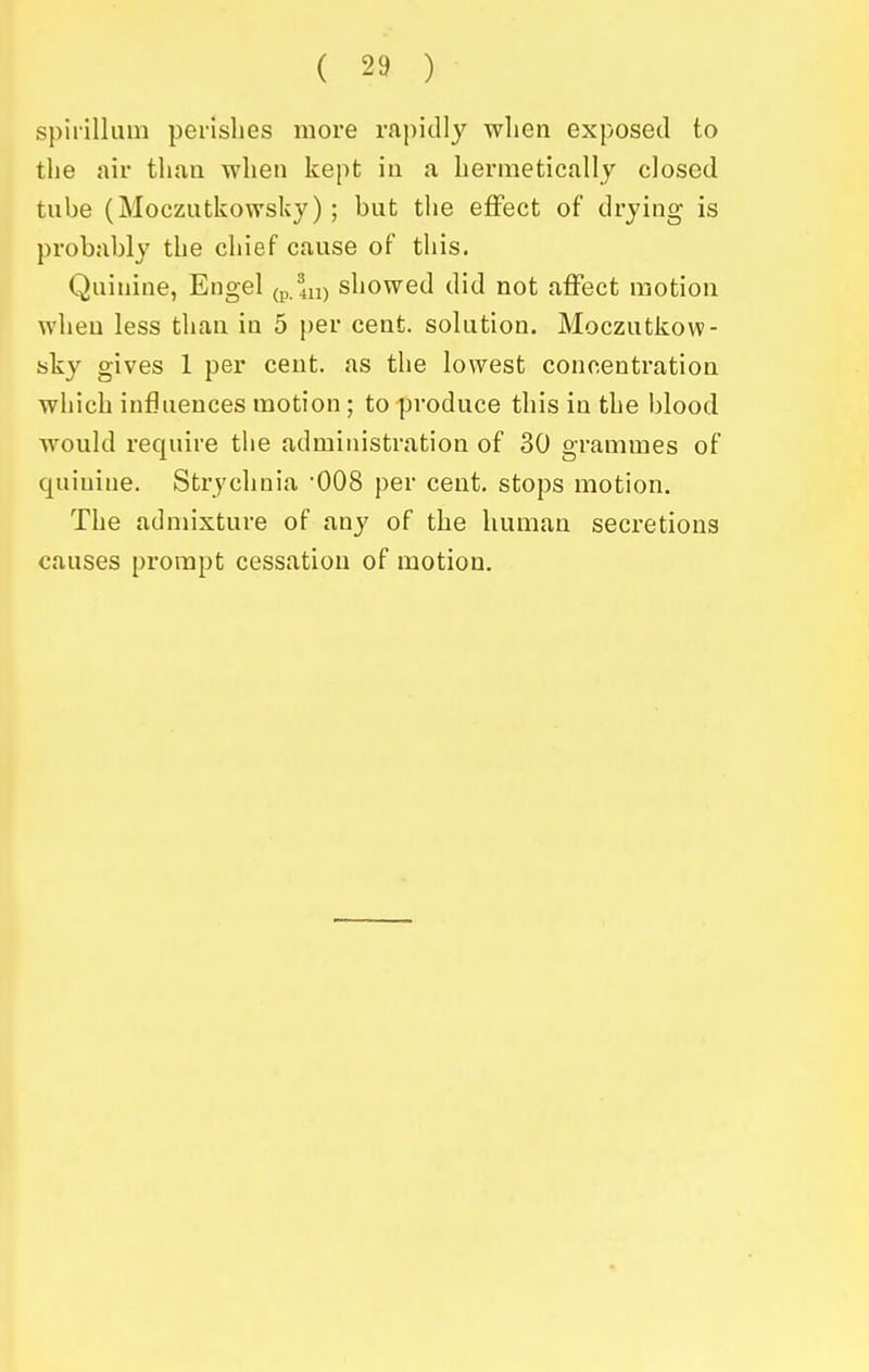 spirillum perishes more rapidly when exposed to the air than when kept in a hermetically closed tube (Moczutkowslcy); but the eflfect of drying is probably the chief cause of this. Quinine, Engel (p.lu) showed did not affect motion when less than in 5 per cent, solution. Moczutkow- sky gives 1 per cent, as the lowest concentration which influences motion ; to produce this in the blood would require tiie administration of 30 grammes of quinine. Strychnia 008 per cent, stops motion. The admixture of any of the human secretions causes prompt cessation of motion.