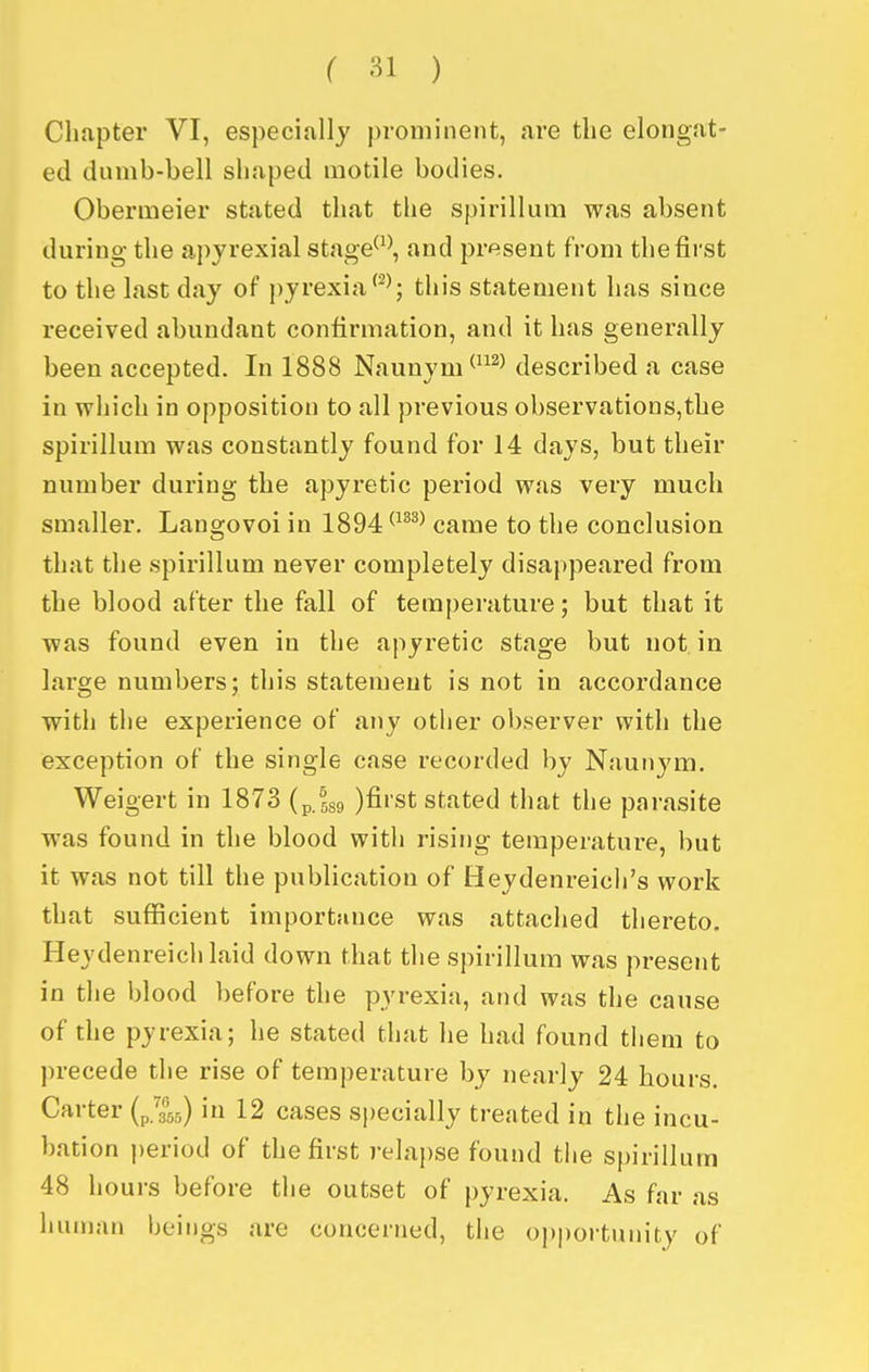 Chapter VI, especially prominent, are the elongat- ed dumb-bell shaped motile bodies. Obermeier stated that the spirillum was absent during the apyrexial stage^^\ and present from the first to the last day of pyrexiathis statement has since received abundant confirmation, and it has generally been accepted. In 1888 Naunym^^^ described a case in which in opposition to all previous observations,the spirillum was constantly found for 14 days, but their number during the apyretic period was very much smaller. Langovoi in 1894 ^^^^^ came to the conclusion that the spirillum never completely disappeared from the blood after the fall of temperature; but that it was found even in the apyretic stage but not in large numbers; this statement is not in accordance with the experience of any other observer with the exception of the single case recorded by Naunym. Weigert in 1873 (p.tgg )fiist stated that the parasite was found in the blood with rising temperature, but it was not till the publication of Heydenreich's work that sufficient importance was attached thereto. Heydenreichlaid down that the spirillum was present in the blood before the pyrexia, and was the cause of the pyrexia; he stated that he had found them to precede the rise of temperature by nearly 24 hours. Carter (p/^fsj) in 12 cases specially treated in the incu- bation period of the first relapse found the spirillum 48 hours before the outset of pyrexia. As far as human beings are concerned, the oj)portuuity of