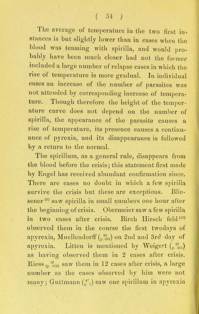 Tlie average of temperature in tlie two first in- stances is but slightly lower than in cases when the blood was teaming with spirilla, and would ])ro- bably have been much closer had not the former included a large number of relapse cases in which the rise of temperature is more gradual. In individual cases an increase of the number of parasites was not attended by corresponding increase of tempera- ture. Tiiough therefore the height of the temper- ature curve does not depend on the number of spirilla, the appearance of the parasite causes a rise of temperature, its presence causes a continu- ance of pyrexia, and its disappearance is followed by a return to the normal. The spirillum, as a general rule, disappears from the blood before the crisis; this statement first made by Engel has received abundant confirmation since. There are cases no doubt in which a few spirilla survive the crisis but these are exceptions. Blie- sener^*^^ saw spirilla in small numbers one hour after the beginning of crisis. Obermeier saw a few spirilla in two cases after crisis. Birch Hirsch feld^^^^ observed them in the course the first twodays of apyrexia, Muelleudorff (p.^033) on 2nd and 3rd day of apyrexia. Litten is mentioned by Weigert (p.^435) as having observed them in 2 cases after crisis. Riess (p^C5s) saw them in 12 cases after crisis, a large number as the cases observed by him were not many; Guttmann (jfg) saw one spirillum in apyrexia