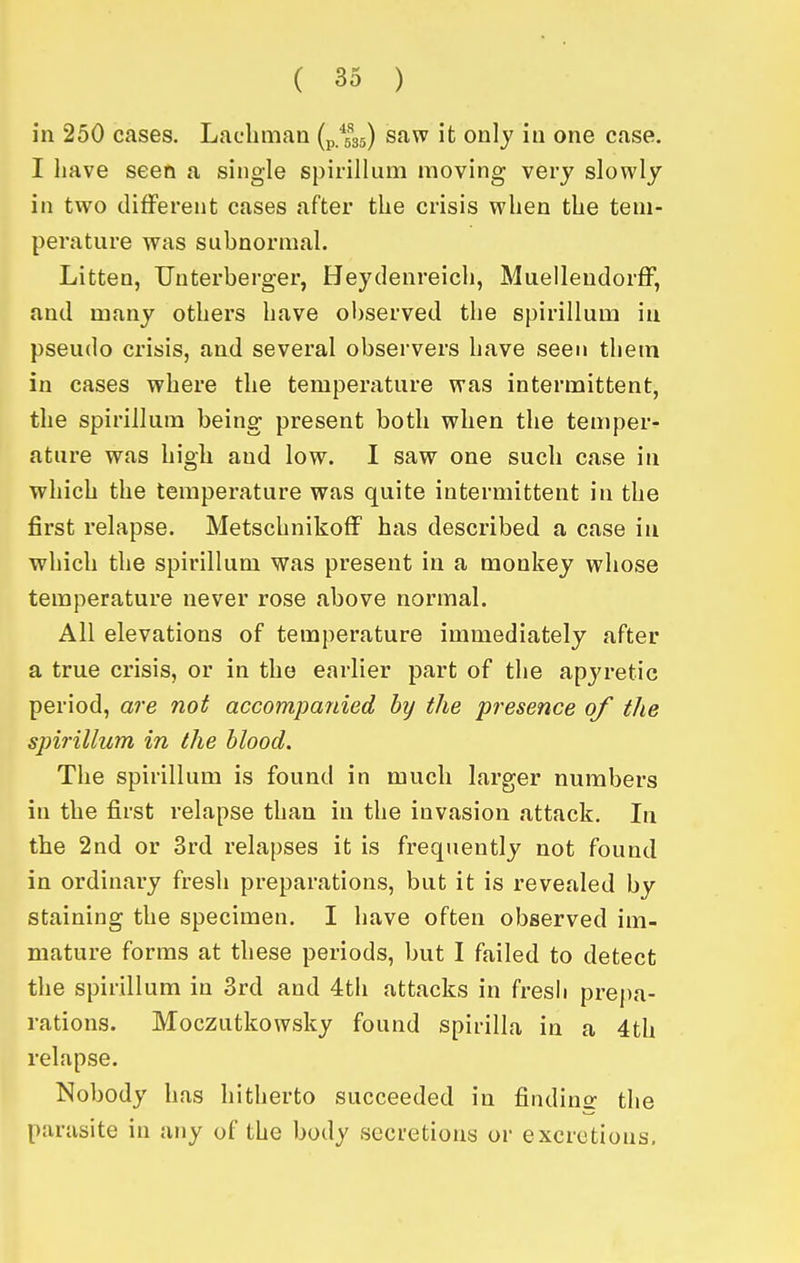 in 250 cases. Lacbmaa (p.fsj) saw it only in one case. I have seen a single spirillum moving very slowly in two different cases after the crisis when the tem- perature was subnormal. Litten, Uuterberger, Heydenreich, MuelleudorfF, and many others have observed the spirillum in pseudo crisis, and several observers have seen them in cases where the temperature was intermittent, the spirillum being present both when the temper- ature was high and low. I saw one such case in which the temperature was quite intermittent in the first relapse. MetschnikofF has described a case in which the spirillum was present in a monkey whose temperature never rose above normal. All elevations of temperature immediately after a true crisis, or in the earlier part of the apyretic period, are not accompanied by the presence of tJie spirillum in the blood. The spirillum is found in much larger numbers in the first relapse than in the invasion attack. In the 2nd or 3rd relapses it is frequently not found in ordinary fresh preparations, but it is revealed by staining the specimen. I have often observed im- mature forms at these periods, but I failed to detect the spirillum in 3rd and 4th attacks in fresh prepa- rations. Moczutkowsky found spirilla in a 4th relapse. Nobody has hitherto succeeded in findins: the parasite in any of the body secretions or excretions.