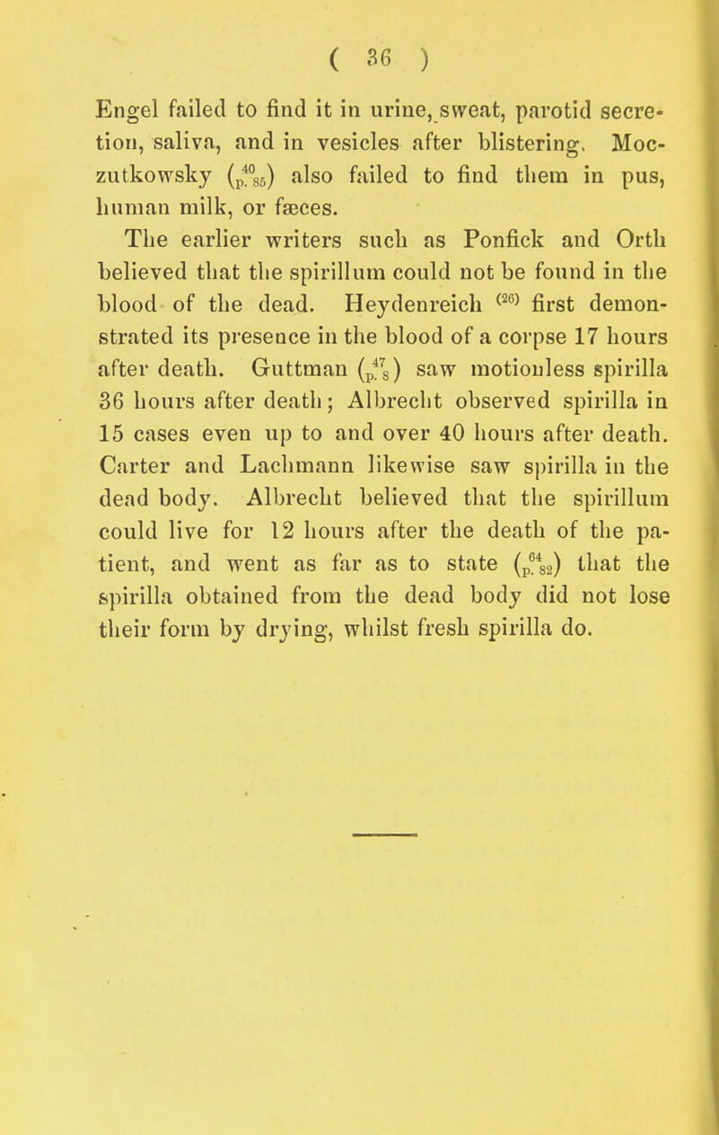 Engel failed to find it in urine, sweat, parotid secre- tion, saliva, and in vesicles after blistering, Moc- zutkowsky {^^\^) also failed to find tliera in pus, linnian milk, or faeces. The earlier writers such as Ponfick and Orth believed that the spirillum could not be found in the blood of the dead. Heydenreich ^^^^ first demon- strated its presence in the blood of a corpse 17 hours after death. Guttman (p'*^s) saw motionless spirilla 36 hours after death; Albrecht observed spirilla in 15 cases even up to and over 40 hours after death. Carter and Lachmann likewise saw spirilla in the dead body. Albrecht believed that the spirillum could live for 12 hours after the death of the pa- tient, and went as far as to state (p^g) that the spirilla obtained from the dead body did not lose their form by drying, whilst fresh spirilla do.