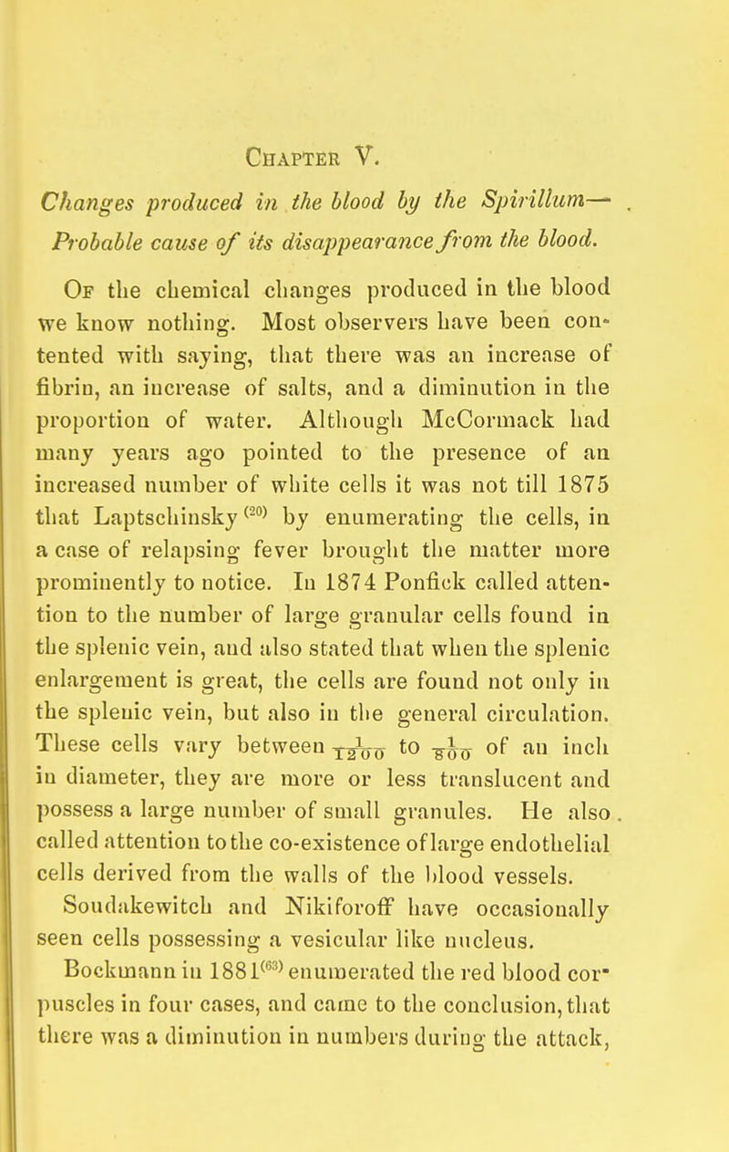 Changes produced in the blood by the Spirillum—^ . Probable cause of its disappearance from the blood. Of the chemical changes produced in the blood we know nothing. Most observers have been con- tented with saying, that there was an increase of fibrin, an increase of salts, and a diminution in the proportion of water. Although McCormack had many years ago pointed to the presence of an increased number of white cells it was not till 1875 that Laptschinsky ^^^ by enumerating the cells, in a case of relapsing fever brought the matter more prominently to notice. In 1874 Ponfick called atten- tion to the number of large granular cells found in the splenic vein, and also stated that when the splenic enlargement is great, the cells are found not only in the splenic vein, but also in the general circulation. These cells vary between X2i)0 *o -^^^ of an inch in diameter, they are more or less translucent and possess a large number of small granules. He also . called attention to the co-existence of large endothelial cells derived from the walls of the blood vessels. Soudakewitch and NikiforofF have occasionally seen cells possessing a vesicular like nucleus. Bockmannin 1881^^^ enumerated the red blood cor- puscles in four cases, and came to the conclusion,that there was a diminution in numbers durino- the attack,