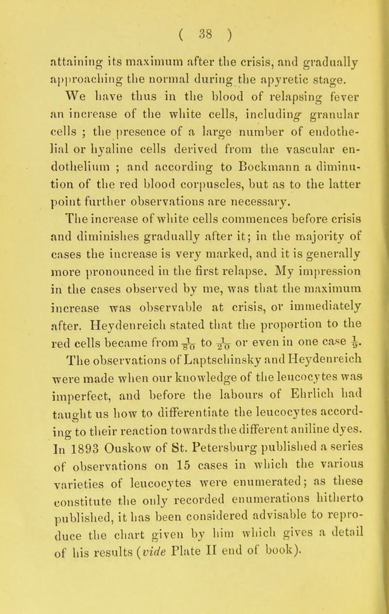 attaining its maximum after the crisis, and gradually approaching the normal during the apjretic stage. We have thus in the blood of relapsing fever an increase of the white cells, including granular cells ; the |)resence of a large number of endothe- lial or hyaline cells derived from the vascular en- dothelium ; and according to Bockmann a diminu- tion of the red blood corpuscles, but as to the latter point further observations are necessary. The increase of vv^hite cells commences before crisis and diminishes gradually after it; in the majority of cases the increase is very marked, and it is generally more pronounced in the first relapse. My impression in the cases observed by me, was that the maximum increase was observable at crisis, or immediately after. Heydenreich stated that the proportion to the red cells became from to ^i' even in one case ^. The observations of Laptschinsky and Heydenreich were made when our knowledge of the leucocytes was imperfect, and before the labours of Ehrlich had taught us how to differentiate the leucocytes accord- ing to their reaction towards the different aniline dyes. In 1893 Ouskow of St, Petersburg published a series of observations on 15 cases in which the various varieties of leucocytes were enumerated; as these constitute the only recorded enumerations hitherto published, it has been considered advisable to repro- duce the chart given by him which gives a detail of his results {vide Plate II end of book).