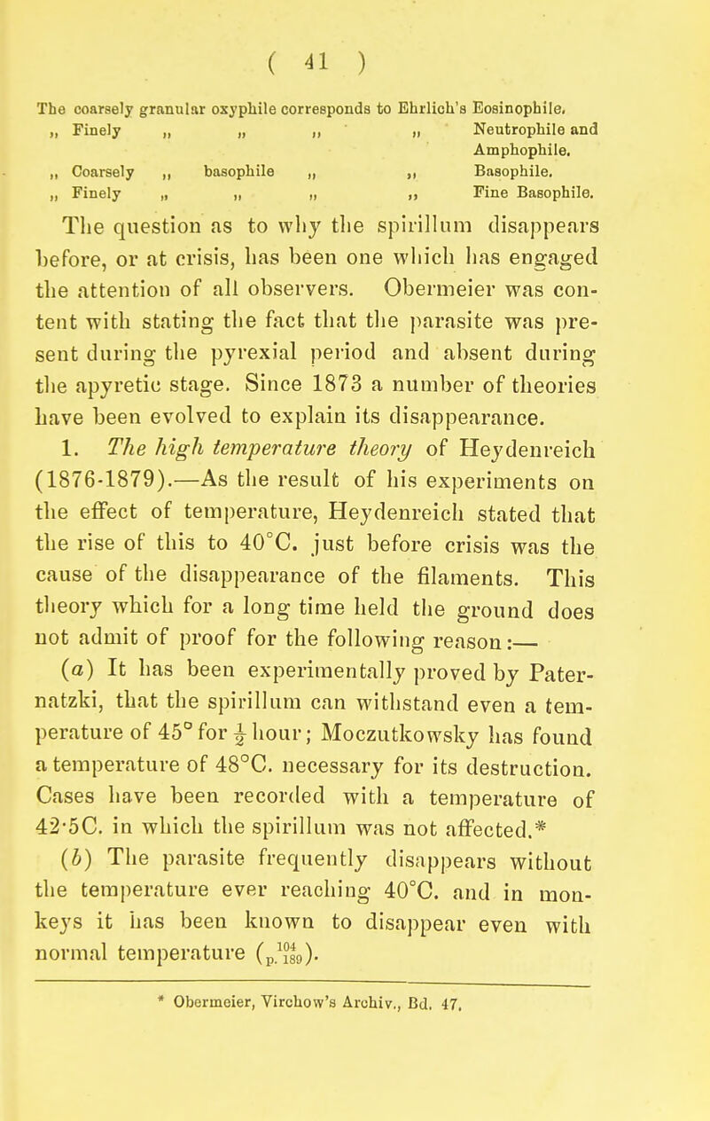 The coarsely granular oxyphile corresponds to Ehrlich's Eosinophile. „ Finely „ „ „ „ Neutrophile and Amphophiie. „ Coarsely „ basophile „ „ Basophile. „ Finely „ „ „ „ Fine Basophile. Tlie question as to wliy the spirillum disappears before, or at crisis, lias been one which has engaged the attention of all observers. Obermeier was con- tent with stating the fact that the jmrasite was pre- sent during the pyrexial period and absent during the apyretic stage. Since 1873 a number of theories have been evolved to explain its disappearance. 1. The high temperature theory of Heydenreich (1876-1879).—As the result of his experiments on the effect of temperature, Heydenreich stated that the rise of this to 40°C. just before crisis was the cause of the disappearance of the filaments. This theory which for a long time held the ground does not admit of proof for the following reason: {a) It has been experimentally proved by Pater- natzki, that the spirillum can withstand even a tem- perature of 45° fori hour; Moczutkowsky has found a temperature of 48°C. necessary for its destruction. Cases have been recorded with a temperature of 42-5C. in which the spirillum was not affected.* {h) The parasite frequently disappears without the temperature ever reaching 40°C. and in mon- keys it has been known to disappear even with normal temperature (p/Jsg). * Obermeier, Virchow's Archiv,, Bd. 47.