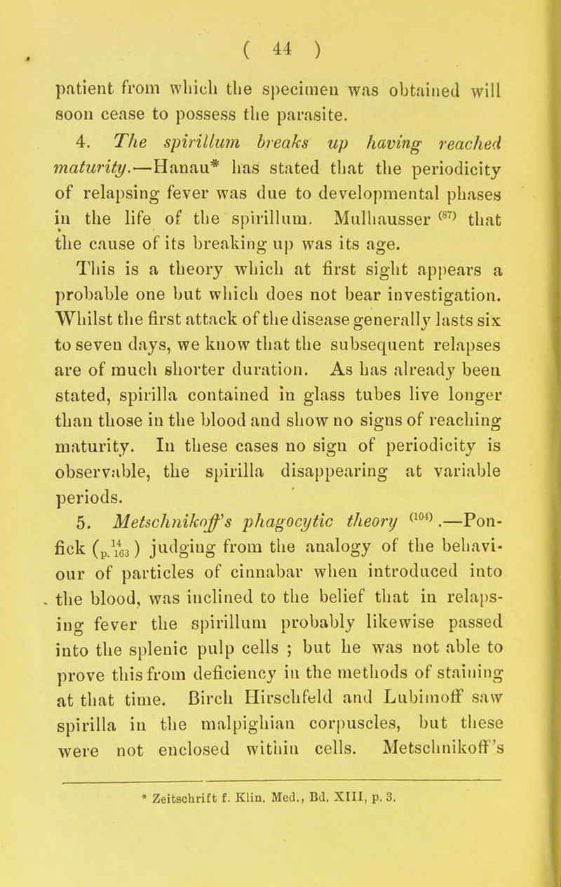 pntient from which the specimeu was obtained will soon cease to possess the parasite. 4. The spirillum breaks up having reached maturity.—Hanau* has stated that the periodicity of relapsing fever was due to developmental phases in the life of the spirillum. Mulhausser ^^^^ that the cause of its breaking up was its age. This is a theory which at first sight appears a probable one but which does not bear investigation. Whilst the first attack of the disease generallj' lasts six to seven days, we know that the subsequent relapses are of much shorter duration. As has already been stated, spirilla contained in glass tubes live longer than those in the blood and show no signs of reaching maturity. In these cases no sign of periodicity is observable, the spirilla disappearing at variable periods. 5. Metschniknffs phagocytic theory ^^^^.—Pon- fick (p/ios) jiidging from the analogy of the behavi- our of particles of cinnabar when introduced into . the blood, was inclined to the belief that in relaps- ing fever the spirillum probably likewise passed into the splenic pulp cells ; but he was not able to prove this from deficiency in the methods of staining at that time. Birch Hirschfeld and Lubiinolf saw spirilla in the malpighian corpuscles, but these VN^ere not enclosed within cells. Metschnikoff's • Zeitschrift f. Klin. Med., Bd. XIII, p. 3.