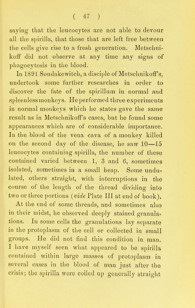 saying that the leucocytes are not able to devour all the s[)ii-illa, that those that are left free between the cells give rise to a fresh generation. Metschni- koff did not observe at any time any signs of phagocytosis in the blood. In 1891 Soudakewitch, a disciple of MetschnikofF's, undertook some further researches in order to discover the fate of the spirillum in normal and fipleenless monkeys. He performed three experiments in normal monkeys which he states gave the same result as in MetschnikofF's cases, but he found some appearances which are of considerable importance. In the blood of the vena cava of a monkey killed on the second day of the disease, he saw 10—15 leucocytes containing spirilla, the number of theso contained varied between 1, 3 and 6, sometimes isolated, sometimes in a small heap. Some undu- lated, others straight, with interruptions in the course of the length of the thread dividing into two or three portions {vide Plate III at end of book). At the end of some threads, and sometimes also in their midst, he observed deeply stained granula- tions. In some cells the granulations lay separate in the protoplasm of the cell or collected in small groups. He did not find this condition in man. I have myself seen what appeared to be spirilla contained within large masses of protoplasm in several cases in the blood of man just after the crisis; the spirilla were coiled up generally straight