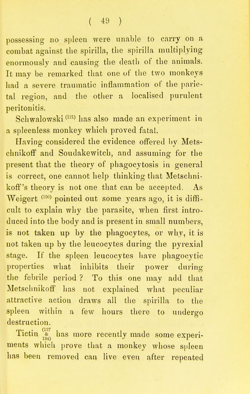 possessing no spleen were unable to carry ou a combat against the spirilla, the spirilla multiplying enorm.ously and causing the death of the animals. It may be remarked that one of the two monkeys had a severe traumatic inflammation of the parie- tal region, and the otiier a localised purulent peritonitis. Schwalowski has also made an experiment in a spleenless monkey which proved fatal. Having considered the evidence offered l)y Mets- chnikoff and Soudakewitch, and assuming for the present that the theory of phagocytosis in general is correct, one cannot help thinking that Metschni- koff's theory is not one that can be accepted, As Weigert ^^^^^ pointed out some years ago, it is diffi- cult to explain why the parasite, when first intro- duced into the body and is present in small numbers, is not taken up by the phagocytes, or why, it is not taken up by the leucocytes during the pyrexia! stage. If the spleen leucocytes have phagocytic properties what inhibits their povver during the febrile period ? To this one may add that Metschnikoff has not explained what peculiar attractive action draws all the spirilla to the spleen within a few hours there to undergo destruction. Tictin V has more recently made some experi- ments which prove that a monkey whose spleen has been removed can live even after repeated