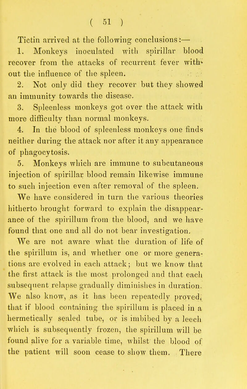 Tictin arrived at the following conclusions:— 1. Monkeys inoculated with spirillar blood recover from the attacks of recurrent fever with* out the influence of the spleen. 2. Not only did they recover but they showed an immunity tow^ards the disease. 3. Spleenless monkeys got over the attack with more difficulty than normal monkeys. 4. In the blood of spleenless monkeys one finds neither during the attack nor after it any appearance of phagocytosis. 5. Monkeys which are immune to subcutaneous injection of spirillar blood remain likewise immune to such injection even after removal of the spleen. We have considered in turn the various theories hitherto brought forward to explain the disappear- ance of the spirillum from the blood, and we have found that one and all do not bear investigation. We are not aware what the duration of life of the spirillum is, and whether one or more genera- tions are evolved in each attack; but we know that the first attack is the most prolonged and that each subsequent relapse gradually diminishes in duration. We also know, as it has been repeatedly proved, that if blood containing the spirillum is placed in a hermetically sealed tube, or is imbibed by a leech ■which is subsequently frozen, the spirillum will be found alive for a variable time, whilst the blood of the patient will soou cease to show them. There