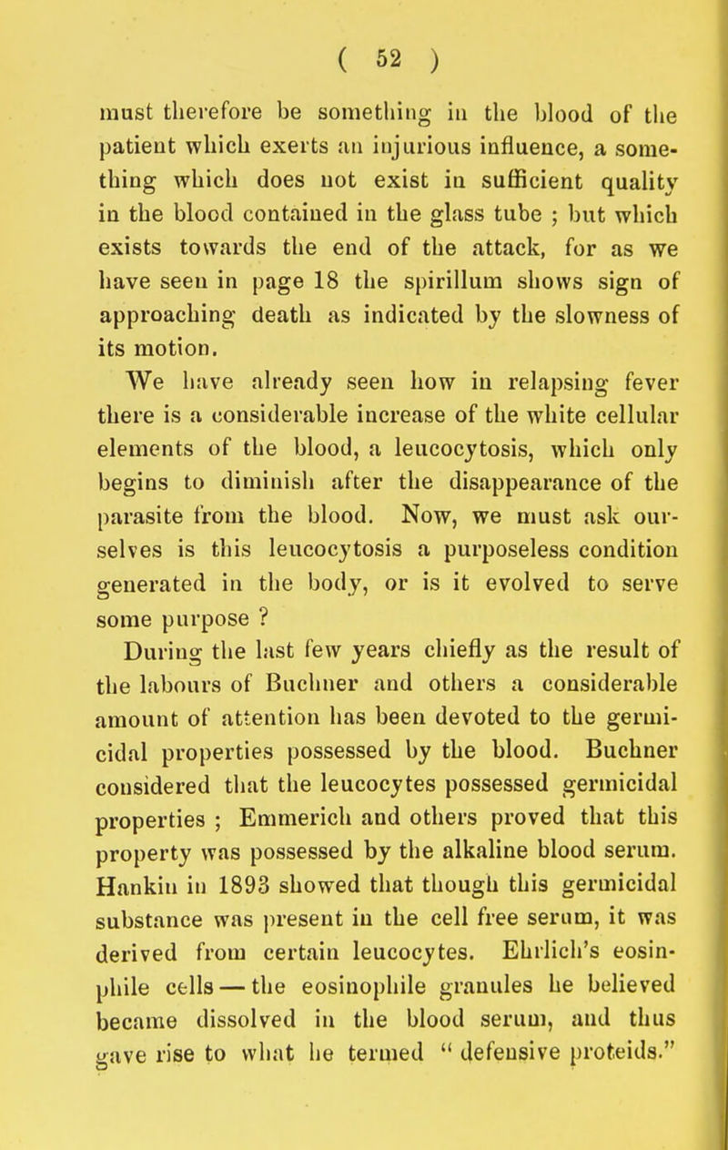 must therefore be something in the blood of tlie patient which exerts an injurious influence, a some- thing which does not exist in sufficient quality in the blood contained in the glass tube ; but which exists towards the end of the attack, for as we have seen in page 18 the spirillum shows sign of approaching death as indicated by the slowness of its motion. We have already seen how in relapsing fever there is a considerable increase of the white cellular elements of the blood, a leucocytosis, which only begins to diminish after the disappearance of the parasite from the blood. Now, we must ask our- selves is this leucocytosis a purposeless condition generated in the body, or is it evolved to serve some purpose ? During the last few years chiefly as the result of the labours of Buchner and others a considerable amount of attention has been devoted to the germi- cidal properties possessed by the blood. Buchner considered tiiat the leucocytes possessed germicidal properties ; Emmerich and others proved that this property was possessed by the alkaline blood serum. Hankin in 1893 showed that though this germicidal substance was present in the cell free serum, it was derived from certain leucocytes. Ehrlich's eosin- phile cells — the eosinophile granules he believed became dissolved in the blood serum, and thus gave rise to what he termed  defensive prot.eids.