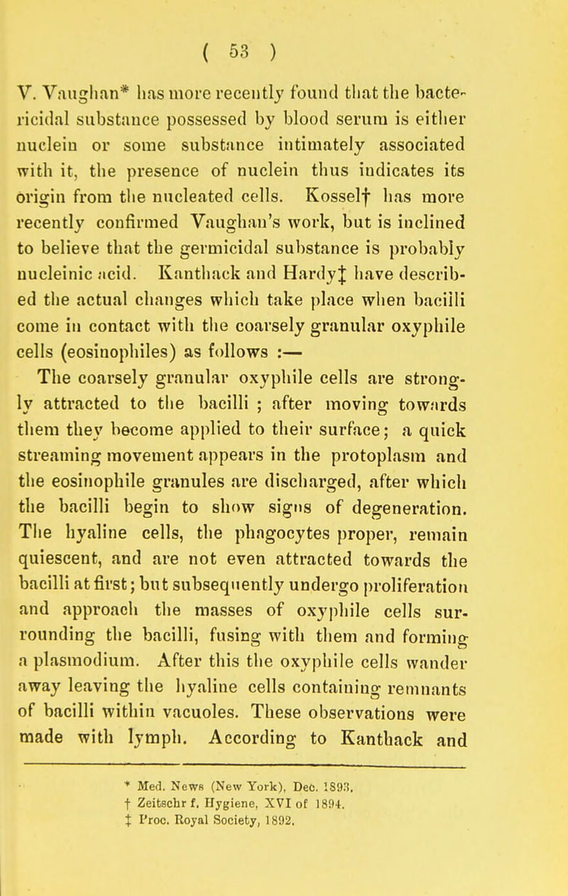 V. Vaughan* has more recently found that the bacte- ricidal substance possessed by blood serura is either uucleiu or some substance intimately associated with it, the presence of nuclein thus indicates its origin from the nucleated cells. Kosself has more recently confirmed Vaughan's work, but is inclined to believe that the germicidal substance is probably nucleinic .-icid. Kanthack and HardyJ have describ- ed the actual changes which take place when bacilli come in contact with the coarsely granular oxyphile cells (eosinophiles) as follows :— The coarsely granular oxyphile cells are strong- ly attracted to the bacilli ; after moving towards them they become applied to their surface; a quick streaming movement appears in the protoplasm and the eosinophile granules are discharged, after which the bacilli begin to show signs of degeneration. Tlie hyaline cells, the phagocytes proper, remain quiescent, and are not even attracted towards the bacilli at first; but subsequently undergo proliferation and approacli the masses of oxyphile cells sur- rounding the bacilli, fusing with them and forming a Plasmodium. After this the oxyphile cells wander away leaving the hyaline cells containing remnants of bacilli within vacuoles. These observations were made with lymph. According to Kanthack and ■* Med. News (New York), Dec. IS9;{. t Zeitschrf. Hygiene, XVI of 1894. X Proc. Royal Society, 1892.