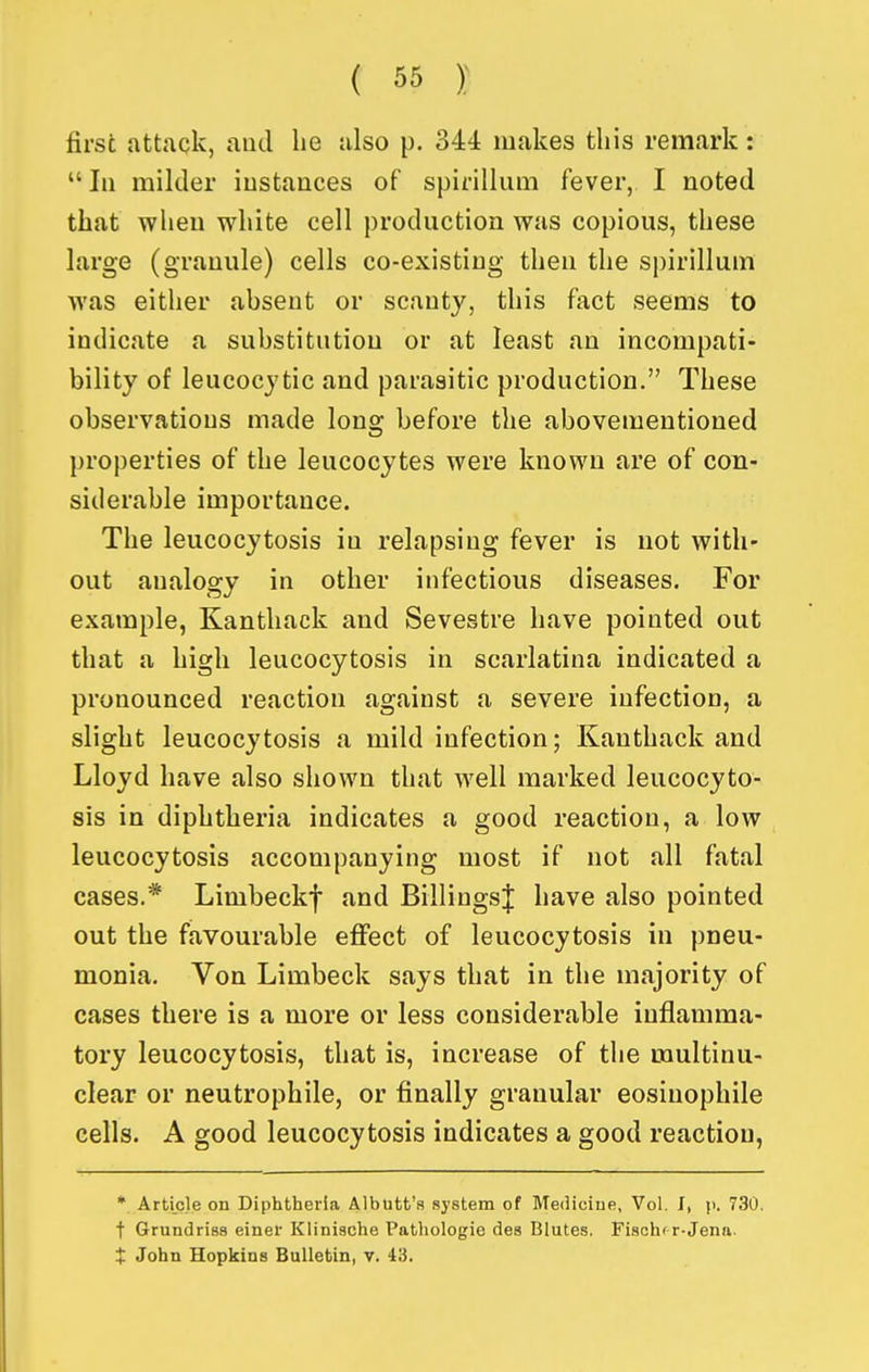 first attack, and he also p. 344 makes this remark:  III milder instances of spirillum fever, I noted that when white cell production was copious, these large (granule) cells co-existing then the spirillum was either absent or scanty, this fact seems to indicate a substitution or at least an incompati- bility of leucocytic and parasitic production. These observations made long before the abovementioned properties of the leucocytes were known are of con- siderable importance. The leucocytosis in relapsing fever is not with- out analogy in other infectious diseases. For example, Kanthack and Sevestre have pointed out that a high leucocytosis in scarlatina indicated a pronounced reaction against a severe infection, a slight leucocytosis a mild infection; Kanthack and Lloyd have also shown that well marked leucocyto- sis in diphtheria indicates a good reaction, a low leucocytosis accompanying most if not all fatal cases.* Limbeckf and Billings| have also pointed out the favourable effect of leucocytosis in pneu- monia. Von Limbeck says that in the majority of cases there is a more or less considerable inflamma- tory leucocytosis, that is, increase of tlie multinu- clear or neutrophile, or finally granular eosinophile cells. A good leucocytosis indicates a good reaction, * Article on Diphtheria Albtitt's system of Me(Hciue, Vol. I, p. 730. t Grundriss einer Klinische Pathologie des Blutes. Fiachf r-Jena. t John Hopkins Bulletin, v. 43.