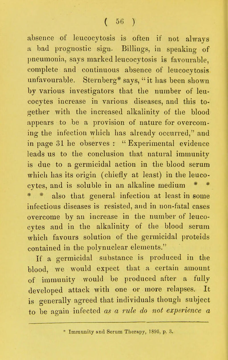 ( ^fi ) absence of leucocytosis is often if not always a bad prognostic sign. Billings, in speaking of l)neumonia, says marked leucocytosis is favourable, complete and continuous absence of leucocytosis unfavourable. Sternberg* says,  it has been shown by various investigators that the number of leu- cocytes increase in various diseases, and this to- gether with the increased alkalinity of the blood appears to be a provision of nature for overcom- ing the infection which has already occurred, and in page 31 he observes: Experimental evidence leads us to the conclusion that natural immunity is due to a germicidal action in the blood serum which has its origin (chiefly at least) in the leuco- cytes, and is soluble in an alkaline medium * * * * also that general infection at least in some infectious diseases is resisted, and in non-fatal cases overcome by an increase in the number of leuco- cytes and in the alkalinity of the blood serum which favours solution of the germicidal proteids contained in the polynuclear elements. If a germicidal substance is produced in the blood, we would expect that a certain amount of immunity would be produced after a fully developed attack with one or more relapses. It is generally agreed that individuals though subject to be ao-ain infected as a rule do not expe.rie7ice a