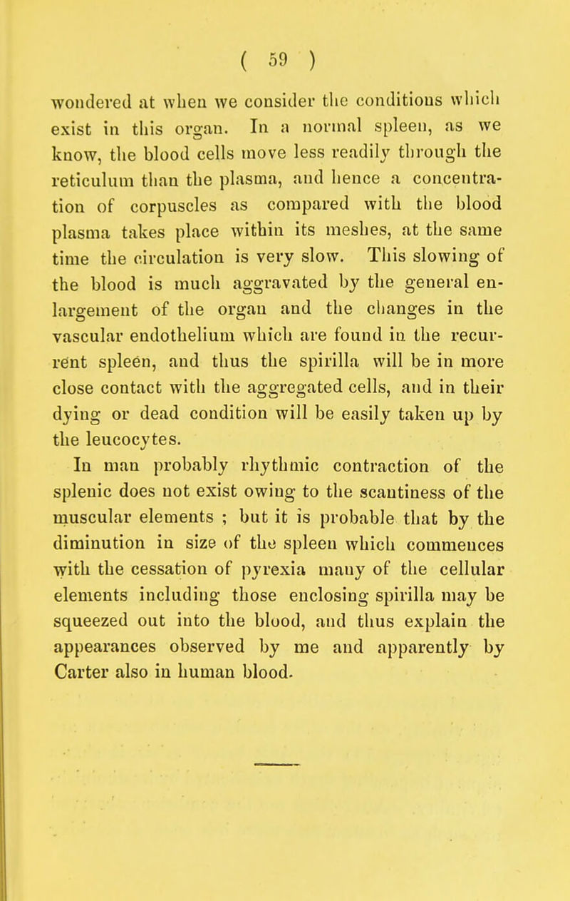 wondered at when we consider the conditions vvliich exist in this organ. In a normal spleen, as we know, the blood cells move less readily through the reticulum than the plasma, and hence a concentra- tion of corpuscles as compared with the blood plasma takes place within its meshes, at the same time the circulation is very slow. This slowing of the blood is much aggravated by the general en- largement of the organ and the changes in the vascular endothelium which are found in the recur- rent spleen, and thus the spirilla will be in more close contact with the aggregated cells, and in their dying or dead condition will be easily taken up by the leucocytes. In man probably rhythmic contraction of the splenic does not exist owing to the scantiness of the muscular elements ; but it is probable that by the diminution in size of the spleen which commences with the cessation of pyrexia many of the cellular elements including those enclosing spirilla may be squeezed out into the blood, and thus explain the appearances observed by me and apparently by Carter also in human blood.