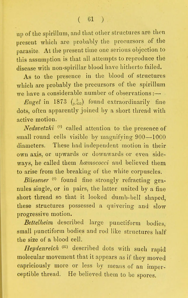 up of the spirillum, aiul that other structures are then preseut which are probably the precursors of the parasite. At the preseut time one serious objection to this assumption is that all attempts to reproduce the disease with non-spirillar blood have hitherto failed. As to the presence in the blood of structures which are probably the precursors of the spirillum we have a considerable number of observations:— Engel in 1873 (pjio) found extraordinarily fine dots, often apparently joined by a short thread with active motion. Nedsvetzki called attention to the presence of small round cells visible by magnifying 900—1000 diameters. These had independent motion in their own axis, or upwards or downwards or even side- ways, be called them hcemococci and believed them to arise from the breaking of the white corpuscles. Bliesener found fine strongly refracting gra- nules single, or in pairs, the latter united by a fine short thread so that it looked dumb-bell shaped, these structures possessed a quivering and slow progressive motion. Beitelheim described large puuctiform bodies small punctiform bodies and rod like structures half the size of a blood cell. Heydenreich ^^^^ described dots with such rapid molecular movement that it appears as if they moved capriciously more or less by means of an imper- ceptible thread. He believed them to be spores.