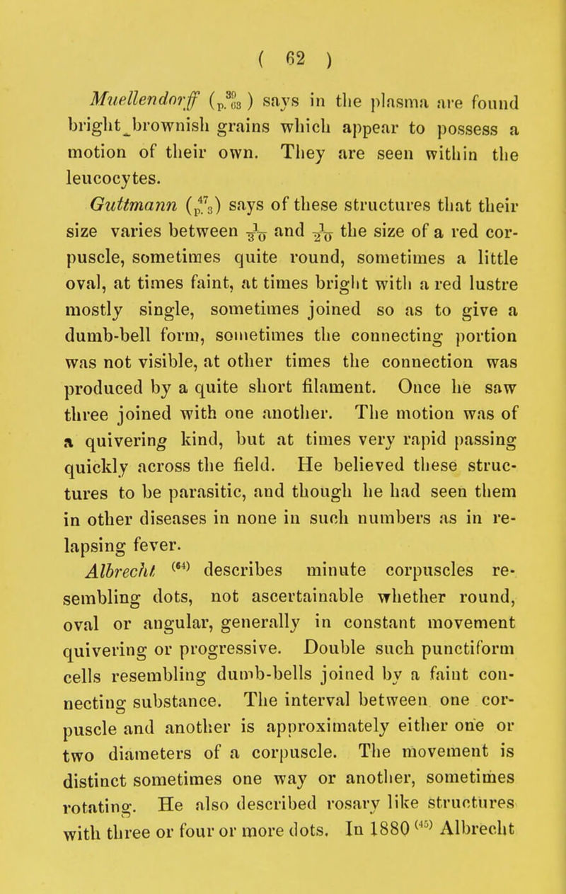 Muellendnrf {^^l^) says in the j^lasma are found briglit^brownisli grains which appear to possess a motion of their own. Tliey are seen within the leucocytes. Guttmann (p^.^g) says of these structures that their size varies between and the size of a red cor- puscle, sometimes quite round, sometimes a little oval, at times faint, at times bright with a red lustre mostly single, sometimes joined so as to give a dumb-bell form, sonietimes the connecting portion was not visible, at other times the connection was produced by a quite short filament. Once he saw three joined with one anotlier. The motion was of a quivering kind, but at times very rapid passing quickly across the field. He believed these struc- tures to be parasitic, and though he had seen them in other diseases in none in such numbers as in re- lapsing fever. AlhrecJu describes minute corpuscles re- sembling dots, not ascertainable whether round, oval or angular, generally in constant movement quivering or progressive. Double such punctiform cells resembling dumb-bells joined by a faint con- necting substance. The interval between one cor- puscle and another is approximately either one or two diameters of a corpuscle. Tlie movement is distinct sometimes one way or another, sometimes rotatino-. He also described rosary like structures with three or four or more dots. In 1880 ^'^^ Albrecht