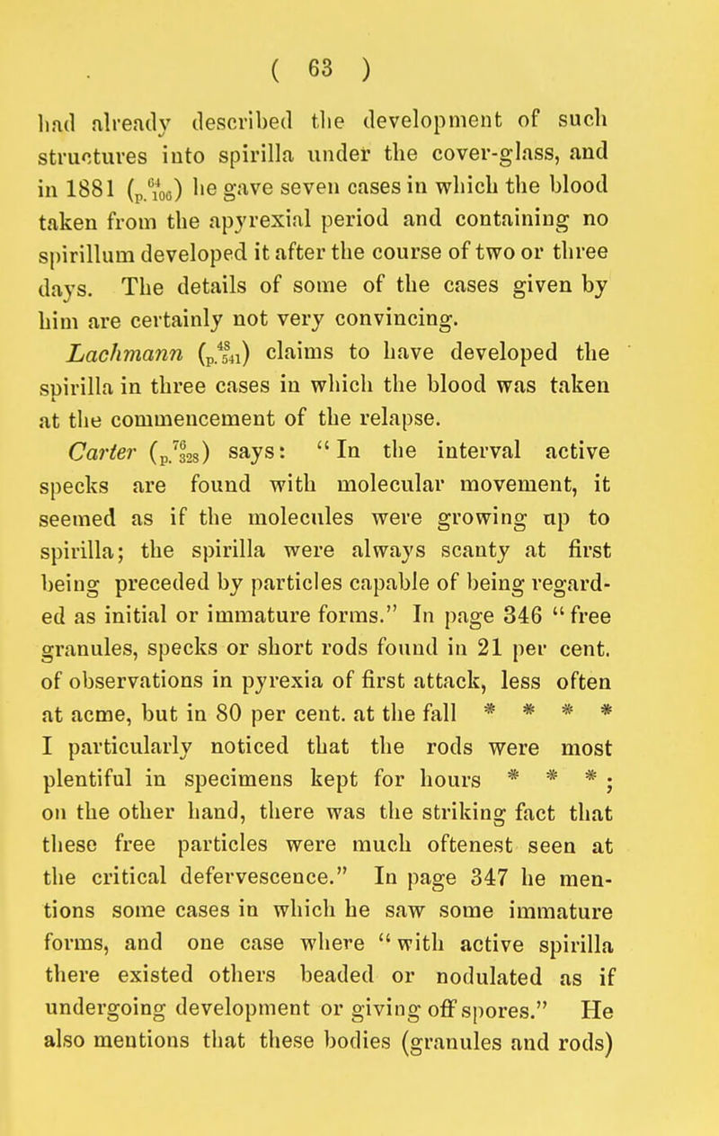 lifid already described tlie development of such structures iuto spirilla under the cover-glass, and in 1881 (pA^oo) gJi-ve seven cases in which the blood taken from the apjrexial period and containing no spirillum developed it after the course of two or three days. The details of some of the cases given by him are certainly not very convincing. Lachmann (p.^^) claims to have developed the suirilla in three cases in which the blood was taken at the commencement of the relapse. Carter (p/328) says: In the interval active specks are found with molecular movement, it seemed as if the molecules were growing up to spirilla; the spirilla were always scanty at first being preceded by particles capable of being regard- ed as initial or immature forms. In page 346  free granules, specks or short rods found in 21 per cent, of observations in pyrexia of first attack, less often at acme, but in 80 per cent, at the fall * * * * I particularly noticed that the rods were most plentiful in specimens kept for hours * * * j on the other hand, there was the striking fact that these free particles were much oftenest seen at the critical defervescence. In page 347 he men- tions some cases in which he saw some immature forms, and one case where with active spirilla there existed others beaded or nodulated as if undergoing development or giving off spores. He also mentions that these bodies (granules and rods)