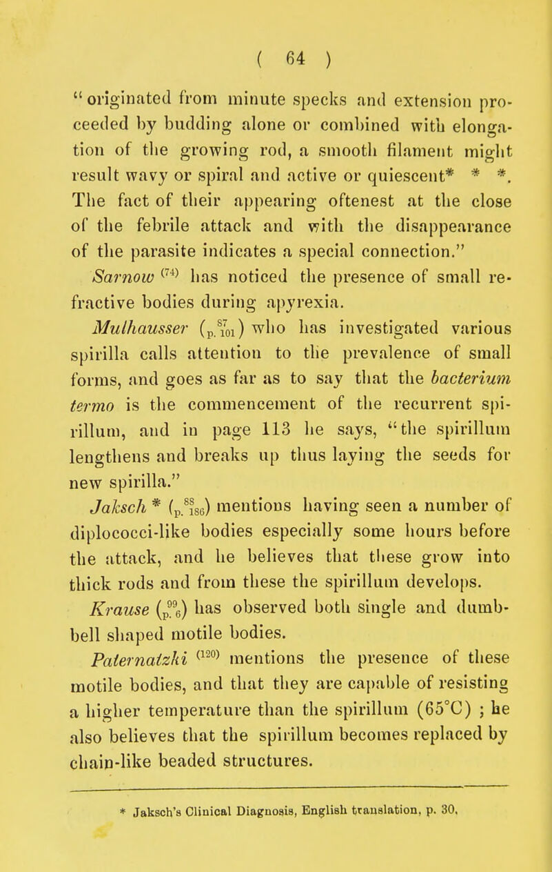  originated from minute specks and extension pro- ceeded by budding alone or combined with elonga- tion of tlie growing rod, a sniootli filament might result wavy or spiral and active or quiescent* * *. The fact of their appearing oftenest at the close of the febrile attack and v^ith the disappearance of the parasite indicates a special connection. Sarnow ^^^ has noticed the presence of small re- fractive bodies during apyrexia. Mulhausser (p.%i) who has investigated various spirilla calls attention to the prevalence of small forms, and goes as far as to say that the bacterium termo is the commencement of the recurrent spi- rillum, and in page 113 he says, the spirillum lengthens and breaks up thus laying the seeds for new spirilla. Jaksch * (p.^ise) mentions having seen a number of diplococci-like bodies especially some hours before the attack, and he believes that tiiese grow into thick rods and from these the spirillum develops. Krause (p%) has observed both single and dumb- bell shaped motile bodies. Paiernaizhi ^^^^ mentions the presence of these motile bodies, and that they are cai)able of resisting a higher temperature than the spirillum (65°C) ; he also believes that the spirillum becomes replaced by chain-like beaded structures. * Jaksch's Clinical Diagnosis, English trauslation, p. 30.