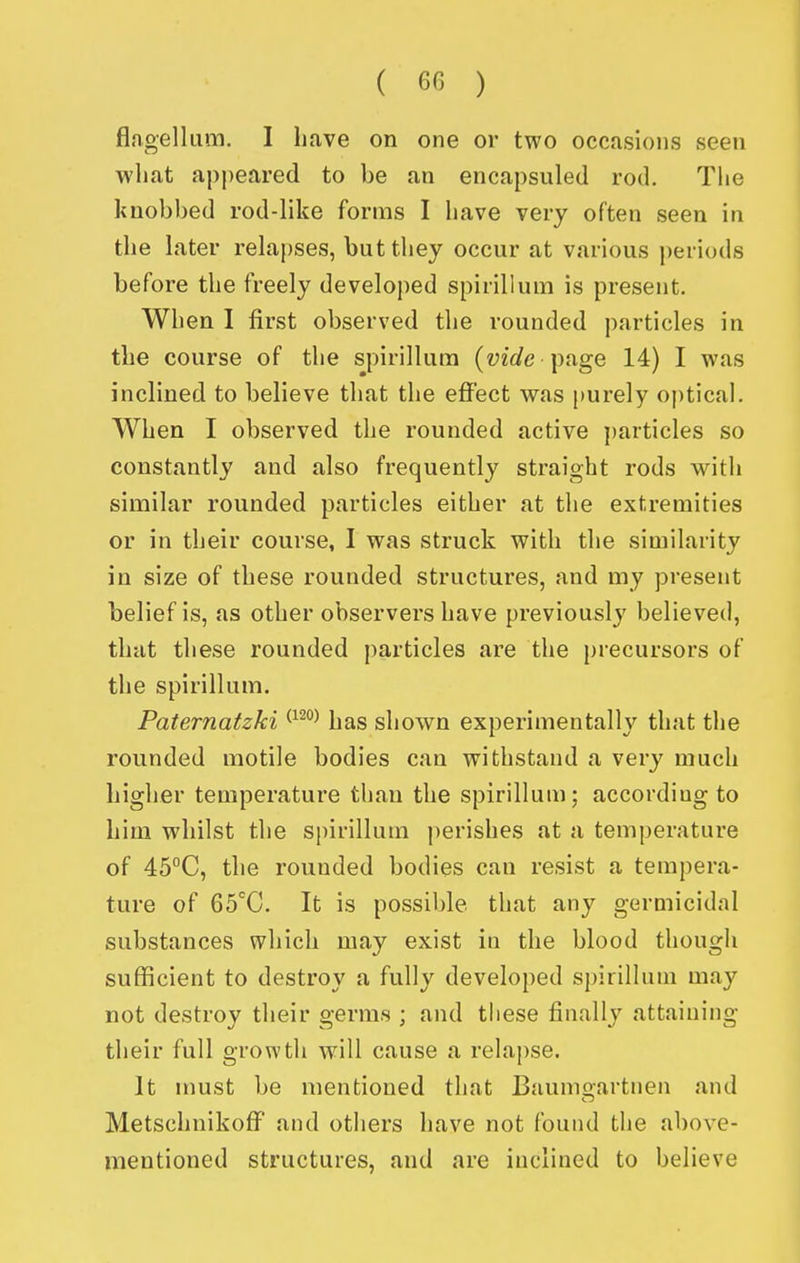 flagellum, I have on one or two occasions seen what appeared to be an encapsuled rod. The knobbed rod-like forms I have very often seen in the later relapses, but they occur at various periods before the freely developed spirillum is present. When I first observed the rounded particles in the course of the spirillum {vide \)nge 14) I was inclined to believe that the effect was [)urely optical. When I observed the rounded active j)articles so constantly and also frequently straight rods with similar rounded particles either at the extremities or in their course, I was struck with the similarity in size of these rounded structures, and my present belief is, as other observers have previously believed, that these rounded particles are the precursors of the spirillum. Paternatzki has shown experimentally that the rounded motile bodies can withstand a very much higher temperature than the spirillum; according to him whilst the spirillum perishes at a temperature of 45''C, the rounded bodies can resist a tempera- ture of GS^C. It is possible that any germicidal substances which may exist in the blood though sufficient to destroy a fully developed spirillum may not destroy their germs ; and these finally attaining their full growth will cause a relapse. It must be mentioned that Baumgartnen and MetschnikofF and others have not found the above- mentioned structures, and are inclined to believe