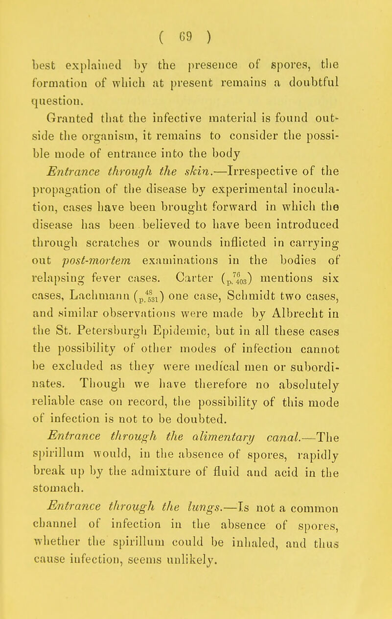 best explained by the presence of spores, the formation of which at present remains a doubtful question. Granted that the infective material is found out- side the organism, it remains to consider the possi- ble mode of entrance into the body Entrance through the skin.—Irrespective of the propagation of the disease by experimental inocula- tion, cases have been brouo-ht forward in which the disease has been believed to have been introduced through scratches or wounds inflicted in carrying out post-mortem examinations in the bodies of relapsing fever cases. Carter (pjlos) mentions six cases, Lachniann (p.fsi) one case, Schmidt two cases, and similar observations were made by Albrecht in the St. Petersburgli Epidemic, but in all these cases the possibility of other modes of infection cannot be excluded as they were medical men or subordi- nates. Though we have therefore no absolutely reliable case on record, tlie possibility of this mode of infection is not to be doubted. Entrance through the alimentary canal.—The si)irillum would, in the absence of spores, rapidly break up by the admixture of fluid and acid in the stomach. Entrance through the lungs.—Is not a common channel of infection in the absence of spores, whether the spirillum could be inhaled, and thus cause infection, seems unlikely.