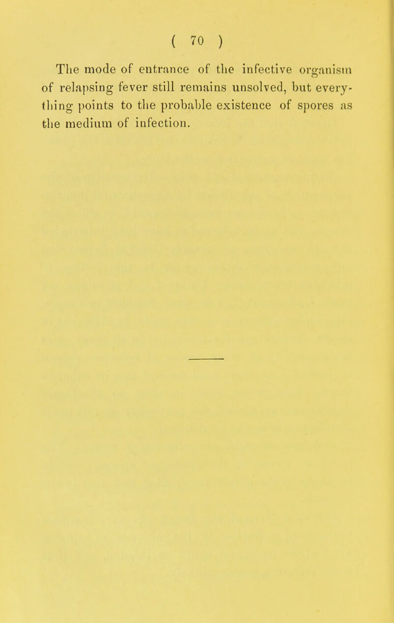 The mode of entrance of the infective organism of relapsing fever still remains unsolved, but every- thing points to the probable existence of spores as the medium of infection.