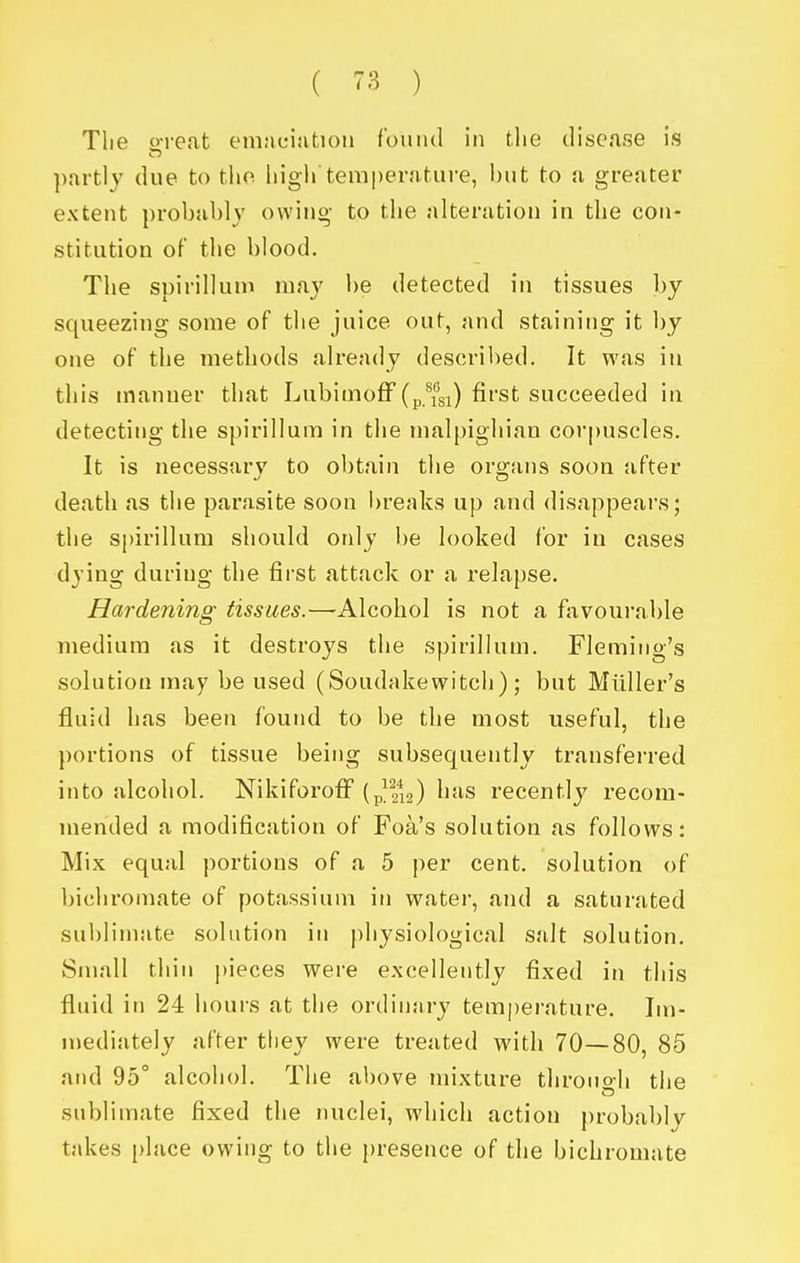 Tlie o-reat eniaciatioii f'ouiui in tlie disease is partly due to the liigh temperature, but to a greater extent probably owing to the alteration in the con- stitution of the blood. The spirillum may be detected in tissues by squeezing some of the juice out, and staining it by one of the methods already described. It was in this manner that Lubimoff (p.\^si) fi^sfc succeeded in detecting the spirillum in the malpighian corpuscles. It is necessary to obtain the organs soon after death as the parasite soon breaks up and disappears; the si)irillum should only be looked for in cases dying during the first attack or a relapse. Hardening tissues.—Alcohol is not a favourable medium as it destroys the spirillum. Fleming's solution may be used (Soudakewitch); but Miiller's fluid has been found to be the most useful, the portions of tissue being subsequently transferred into alcohol. Nikiforoff (p||*i2) li^is recently recom- mended a modification of Foa's solution as follows: Mix equal portions of a 5 per cent, solution of bichromate of potassium in water, and a saturated sublimate solution in j)hysiological salt solution. Small thin pieces were excellently fixed in this fluid in 24 hours at the ordinary temperature. Im- mediately after they were treated with 70—80, 85 and 95° alcohol. The above mixture throuo-h the sublimate fixed the nuclei, which actiou probably takes place owing to the jjresence of the bichromate