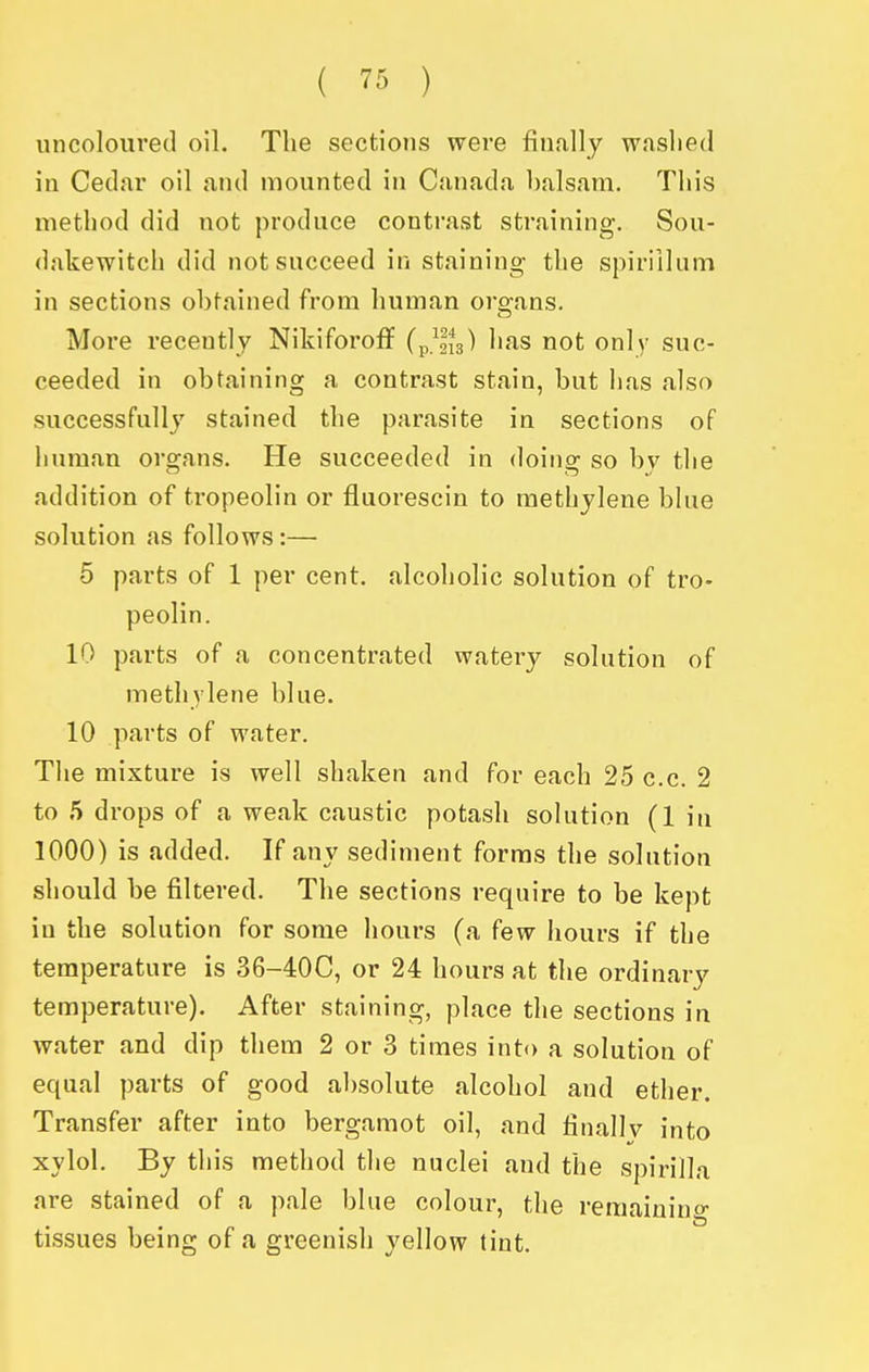 nncoloiired oil. The sections were finally w.islied in Cedar oil and mounted in Canada balsam. This method did not produce contrast straining. Sou- dakewitch did not succeed in staining the spirillum in sections obtained from human oro^ans. More recently Nikiforoff ^'^s not only suc- ceeded in obtaining a contrast stain, but has also successfully stained the parasite in sections of human organs. He succeeded in doing so by the addition of tropeolin or fluorescin to methylene blue solution as follows:— 5 parts of 1 per cent, alcoholic solution of tro- peolin. 10 parts of a concentrated watery solution of methylene blue. 10 parts of water. The mixture is well shaken and for each 25 c.c. 2 to 5 drops of a weak caustic potash solution (1 in 1000) is added. If any sediment forms the solution should be filtered. The sections require to be kept in the solution for some hours (a few hours if the temperature is 36-40C, or 24 hours at the ordinary temperature). After staining, place the sections in water and dip them 2 or 3 times into a solution of equal parts of good absolute alcohol and ether. Transfer after into bergamot oil, and finally into xylol. By this method the nuclei and the spirilla are stained of a pale blue colour, the remainino- tissues being of a greenish yellow tint.