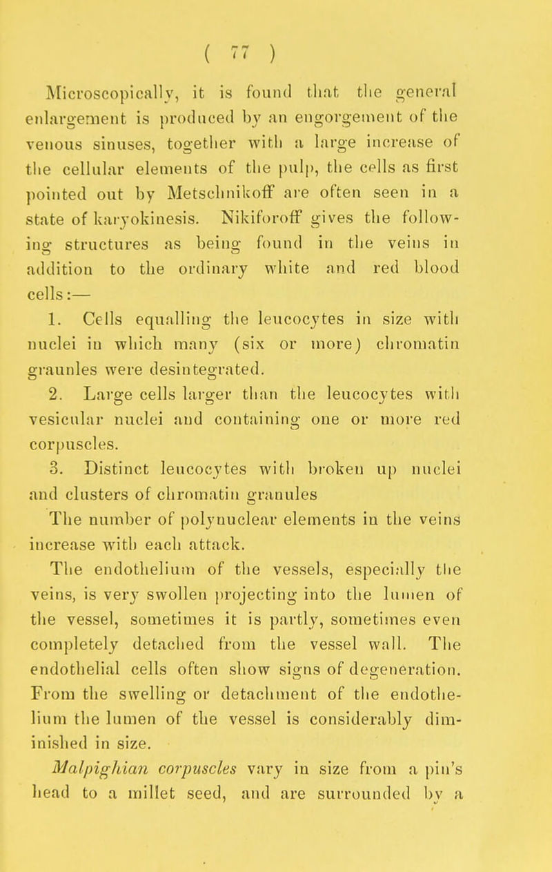 Microscopically, it is found that the f^ener/il enlargement is produced by an engorgement of the venous sinuses, together with a large increase of the cellular elements of the [)ulp, the cpIIs as first pointed out by MetschnikofF are often seen in a state of karyokinesis. Nikiforoff gives the follow- ing structures as being found in the veins in addition to the ordinary white and red blood cells:— 1. Cells equalling the leucocytes in size with nuclei iu which many (six or more) chromatin grannies were desintegrated. 2. Large cells lai-ger than the leucocytes with vesicular nuclei and containing one or more red corpuscles. 3. Distinct leucocytes with broken up nuclei and clusters of chromatin o-ranules The number of poly nuclear elements in the veins increase with each attack. The endothelium of the vessels, especially the veins, is very swollen projecting into the lumen of the vessel, sometimes it is partly, sometimes even completely detached from the vessel wall. The endothelial cells often show sio;ns of de2;eneration. From the swellins; or detachment of the endothe- lium the lumen of the vessel is considerably dim- inished in size. Malpighian corpuscles vary in size from a pin's head to a millet seed, and are surrounded bv a