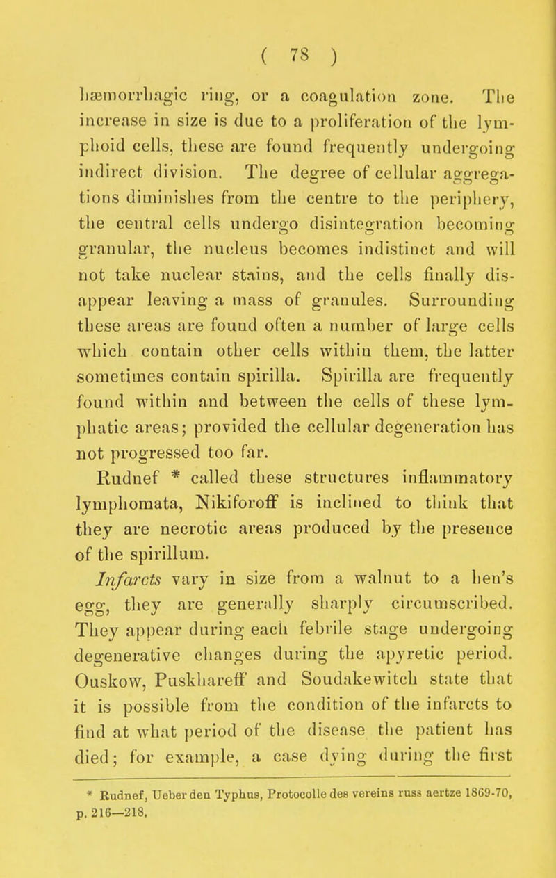 lisBinorrliagic ring, or a coagulation zone. Tlie increase in size is due to a proliferation of the lym- phoid cells, these are found frequently undergoing indirect division. The desrree of cellular aesreo-a- tions diminishes from the centre to the periphery, the central cells underoo disinteg-ration becomino- granular, the nucleus becomes indistinct and will not take nuclear stains, and the cells finally dis- appear leaving a mass of granules. Surrounding these areas are found often a number of large cells which contain other cells within them, the latter sometimes contain spirilla. Spirilla are frequently found within and between the cells of these lym- phatic areas; provided the cellular degeneration has not progressed too far. Rudnef * called these structures inflammatory lymphoraata, Nikiforoff is inclined to tliink that they are necrotic areas produced hy the presence of the spirillum. Infarcts vary in size from a walnut to a hen's egg, they are generally sharply circumscribed. They appear during each febrile stage undergoing degenerative changes during the apyretic period. Ouskow, Puskhareflf and Soudakewitch state that it is possible from the condition of the infarcts to find at what period of the disease the patient has died; for example, a case dying during the first * Rudnef, Ueberden Typhus, Protocolle des vereins russ aertze 1869-70, p. 216—218.