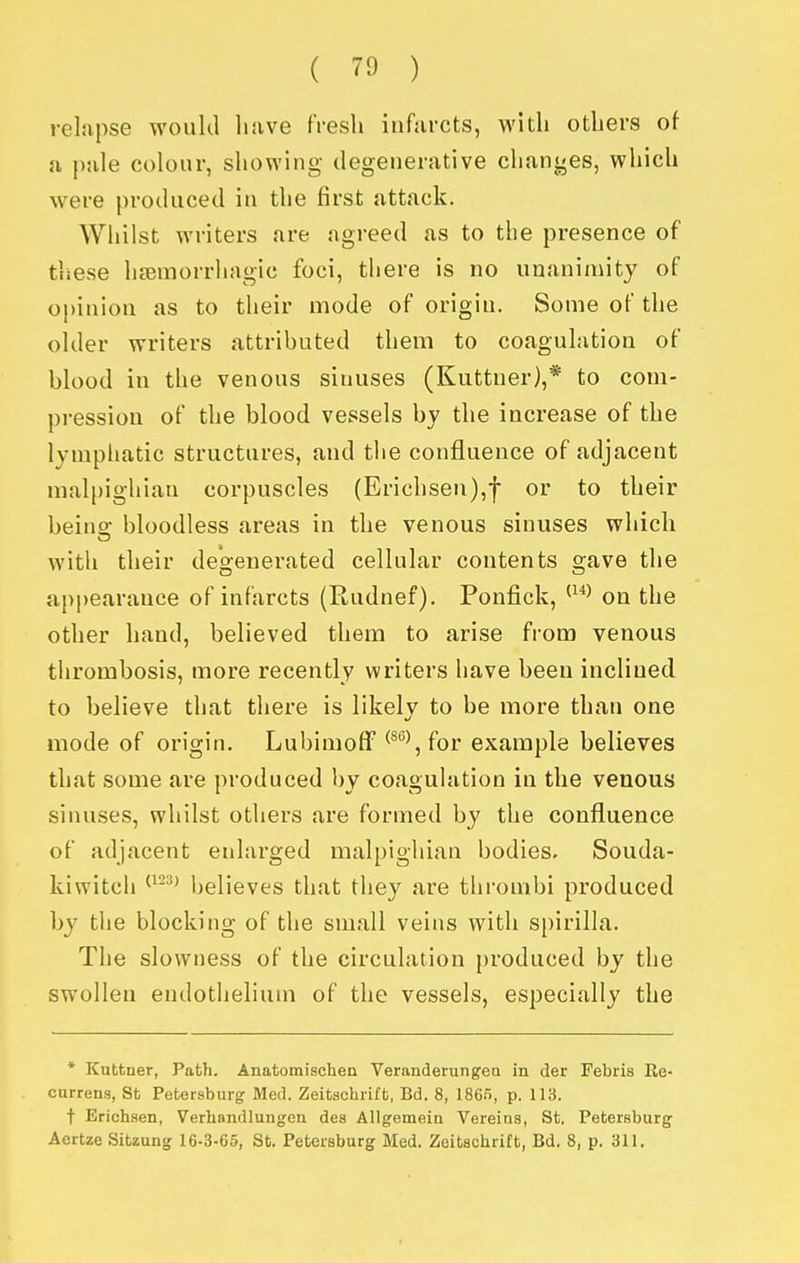 relapse would have fresh infarcts, with others of a pale colour, showing degenerative changes, which were produced in the first attack. Whilst writers are agreed as to the presence of these hemorrhagic foci, there is no unanimity of opinion as to their mode of origin. Some of the older writers attributed them to coagulation of blood in the venous sinuses (Kuttner),* to com- pression of the blood vessels by the increase of the lympliatic structures, and the confluence of adjacent malpighiau corpuscles (Erichsen),f or to their beino; bloodless areas in the venous sinuses which with their degenerated cellular contents gave the appearance of infarcts (Rudnef). Ponfick, on the other hand, believed them to arise from venous thrombosis, more recently writers have been inclined to believe that there is likely to be more than one mode of origin. Lubimoff ^^^ for example believes that some are produced by coagulation in the venous sinuses, whilst others are formed by the confluence of adjacent enlarged malpighian bodies. Souda- kiwitch ^^-^^ believes that they are thrombi produced by the blocking of the small veins with spirilla. The slowness of the circulation produced by the swollen endothehum of the vessels, especially the * Kuttner, Path. Anatomischen Veranderungea in der Febris Re- currens, 8t Petersburg Med. Zeitachrift, Bd. 8, 1865, p. 113. t Erichsen, Verliandlungeu des AUgemein Vereins, St. Petersburg Aertze Sitzung 16-3-65, St. Petersburg Med. Zeitachrift, Bd. 8, p. 311.