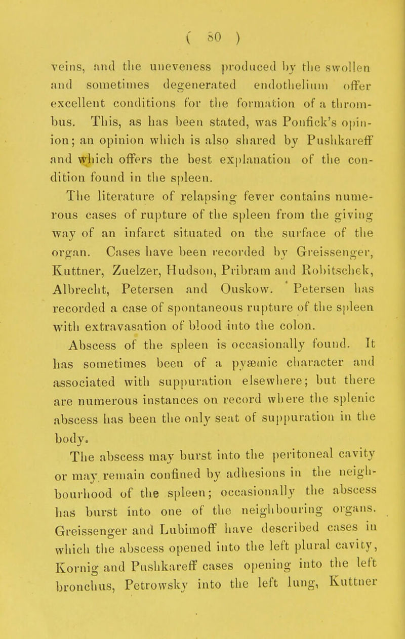 ( ^0 ) veins, niul the uneveiiess ))i-oduced by tlie swollen and sometimes degenerated endotlielinn> offer excellent conditions for the formation of a throm- bus. This, as has been stated, was Ponfick's opin- ion; an opinion which is also shared by PushkarefF and wiiich offers the best explanation of the con- dition found in the spleen. The literature of relapsing fever contains nume- rous cases of rupture of the spleen from the giving way of an infarct situated on the surfjice of the organ. Cases have been recorded by Greissenger, Kuttner, Zuelzer, Hudson, Pribram and Robitschek, Albrecht, Petersen and Ouskow. Petersen has recorded a case of spontaneous rupture of the spleen with extravasation of blood into the colon. Abscess of the spleen is occasionally found. It has sometimes been of a pyaeniic character and associated with suppuration elsewhere; but there are numerous instances on record where the splenic abscess has been the only seat of suppuration in the body. The abscess may burst into the peritoneal cavity or may. remain confined by adhesions in the neigh- bourhood of the spleen; occasionally the abscess has burst into one of the neighbouring organs. Greissenger and LubimofF have described cases in which the abscess opened into the left plural cavity, Kornig and Pushkareff cases opening into the left bronchus, Petrowsky into the left lung, Kuttner